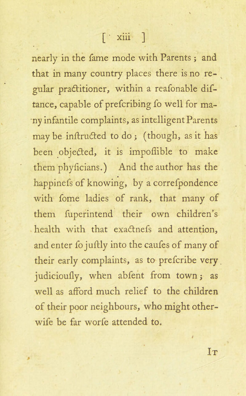 nearly in the fame mode with Parents; and that in many country places there is no re- ^ gular pradlitioner, within a reafonable dif- tance, capable of prefcribing fo well for ma- •ny infantile complaints, as intelligent Parents may be inftrudted to do; (though, as it has been objected, it is impoflible to make them phyhcians.) And the author has the happinefs of knowing, by a correfpondence with fome ladies of rank, that many of them fupefintend their own children’s .health with that exadtnefs and attention, and enter fo juftly into the caufes of many of their early complaints, as to prefcribe very, judicioufly, when abfeht from town^ as well as afford much relief to the children of their poor neighbours, who might other- wife be far worfe attended to. It