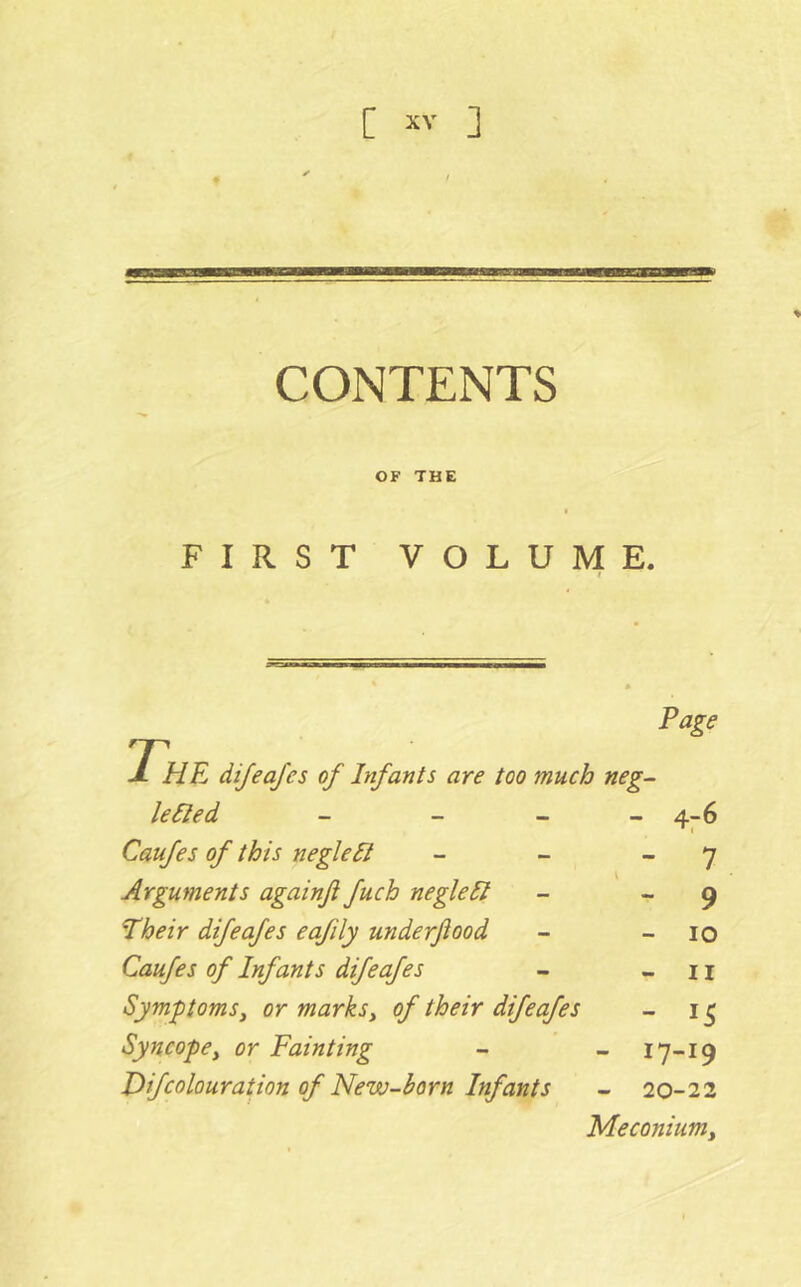 CONTENTS OF THE FIRST VOLUME. Page 'The dijeajes of Infants are too much neg- levied _ _ _ - 4:6 Caufes of this neglect - 7 Arguments againfi fuch negleSI “ 9 Their difeafes eafily underftood - lO Caufes of Infants difeafes - II Symptoms^ or marksy of their difeafes - IS Syncopey or Fainting - 17-19 Jfifcolouration of New-born Infants - 20-22 Meconiumy
