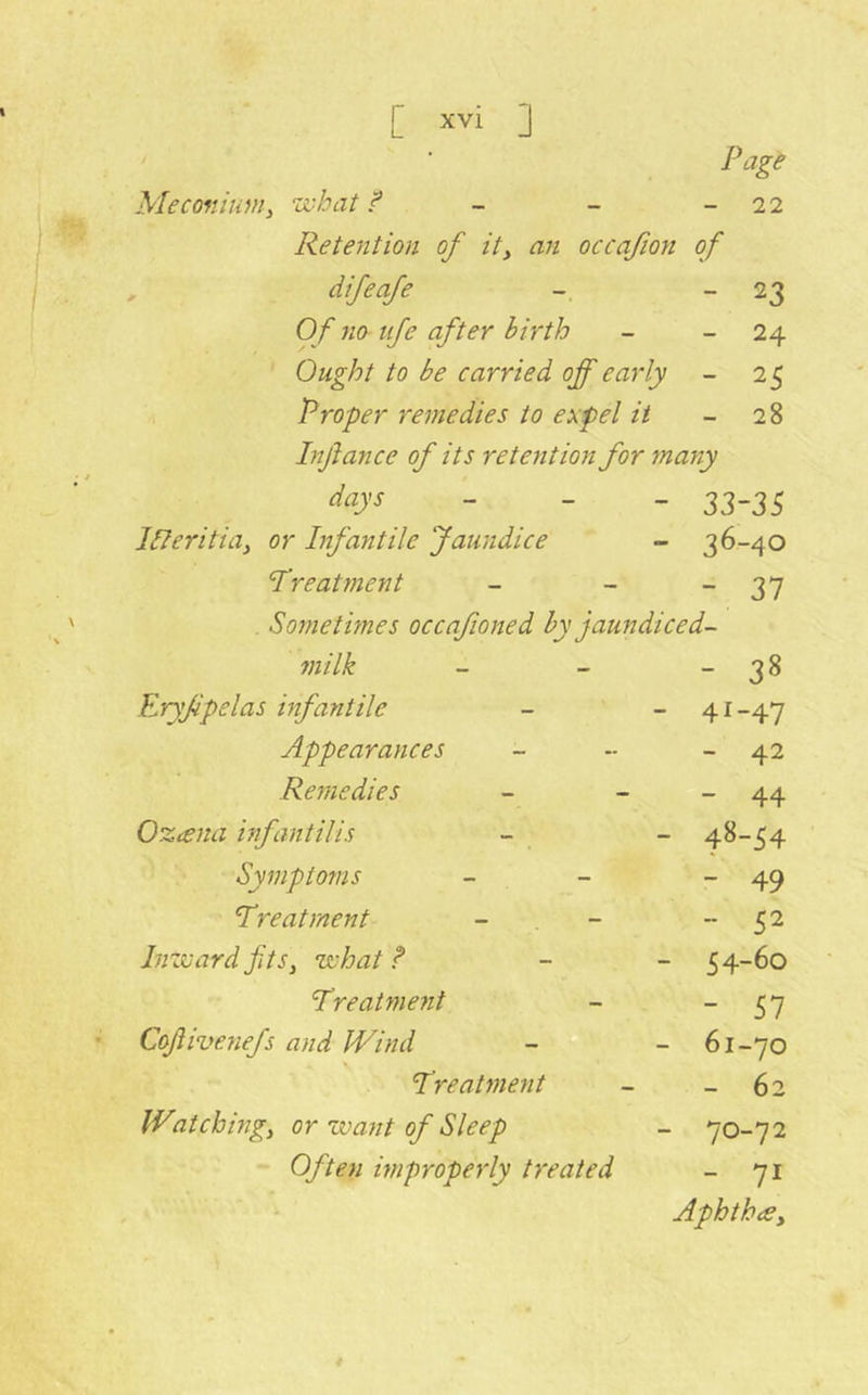Page Meconium^ what f - - - 22 Retention of ity an occafion of , difeafe - - 23 Of 710 tfe after birth - - 24 Ought to be carried off ea7‘ly - 25 Proper re7}tedies to expel it - 28 hijlance of its retention for many days - _ _ 33-35 iReritia^ or Infantile Jaundice - 36-40 Treatment - - - 37 Sometmes occafioned by jaundiced- milk - - “ 38 Ery/ipelas infantile - - 41-47 Appearances - - - 42 Remedies - - - 44 OzteJta infantilis - - 48-54 Syinptoms - - - 49 Treatment - , - 52 hizvardfits, what? - - 54-60 Treatment - ~ SI Cofiivenefs and IVind - - 61-70 Treat )ne7it - - 62 IVatchhig, or want of Sleep - 70-72 Often mpropeily treated - 71 AphthiCy