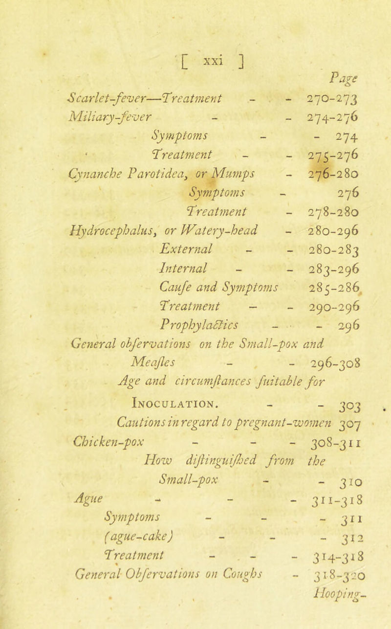 Scarlet-fever—Treatment Page 270-273 Miliary-fever 274-276 Symptoms - 274 ‘ Treatment 275-276 Cynanche Parotidea^ or Mumps 276-280 Symptoms 276 Treatment 278-280 Hydrocephalusi or IVatery-head 280-296 External 280-283 Internal 283-296 Caufe and Symptoms 285-286^ Treatment — 290-296 Prophylactics - ■ - 296 General ohfervations on the Small-pox and Meafles 296-308 Age and circumjlances fuitable for Inoculation. - 303 Cautions in regard to pregnant-womeyi 307 Chicken-pox ~ - - 308-311 How dijiinguifjed from the Small-pox - 310 Ague - - - 311-318 Symptoms - 3^1 (ague-cake) - 312 Treatment - - « 314-318 General Obfervations on Coughs 318-320 1 *