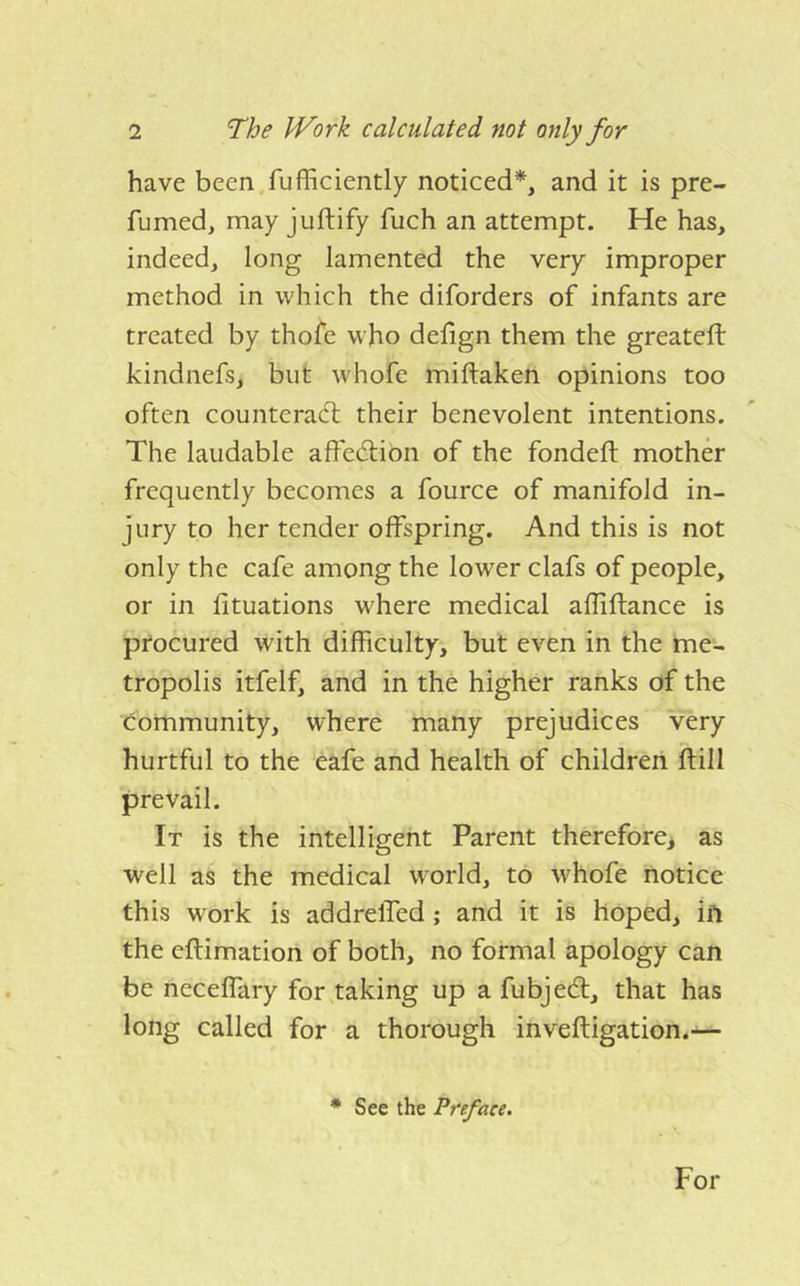 have been,fufficiently noticed*, and it is pre- fumed, may juftify fuch an attempt. He has, indeed, long lamented the very improper method in which the diforders of infants are treated by thofe who defign them the greateft kindnefs, but whofe miftaken opinions too often counterad: their benevolent intentions. The laudable affedion of the fondeft mothd frequently becomes a fource of manifold in- jury to her tender offspring. And this is not only the cafe among the lower clafs of people, or in fituations where medical affiftance is procured with difficulty, but even in the me- tropolis itfelf, and in the higher ranks of the community, where many prejudices very hurtful to the eafe and health of children ftill prevail. It is the intelligent Parent therefore, as well as the medical world, to whofe notice this work is addrelfed; and it is hoped, ift the eftimation of both, no formal apology can be neceffary for .taking up a fubjed, that has long called for a thorough inveftigation.— * See the Preface. For