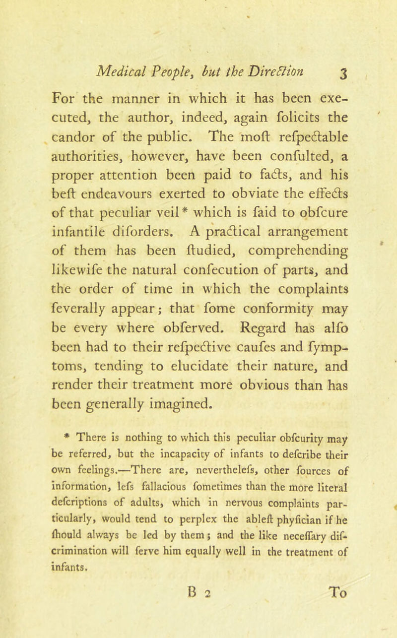 For the manner in which it has been exe- cuted, the author, indeed, again folicits the candor of the public. The inoft refpeclable authorities, however, have been confulted, a proper attention been paid to fadls, and his beft endeavours exerted to obviate the elFedis of that peculiar veil* which is faid to obfcure infantile diforders. A pra^lical arrangement of them has been ftudied, comprehending likewife the natural confecution of parts, and the order of time in which the complaints feverally appear; that fome conformity may be every where obferved. Regard has alfo been had to their refpedfive caufes and fymp- toms, tending to elucidate their nature, and render their treatment more obvious than has been generally imagined. * There is nothing to which this peculiar obfcurity may be referred, but the incapacity of infants to defcribe their own feelings.—There are, neverthelefs, other fources of information, lefs fallacious fometimes than the more literal defcriptions of adults, which in nervous complaints par- ticularly, would tend to perplex the ableft phyfician if he Ihould always be led by them; and the like neceffary dif- crimination will ferve him equally well in the treatment of infants. B 2 To