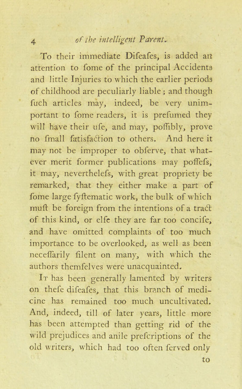 of the intelligent Parent. To their immediate Difeafes, is added an ' attention to fome of the principal Accidents and little Injuries to which the earlier periods of childhood are peculiarly liable ; and though fuch articles may, indeed, be very unim- pottant to fome readers, it is prefumed they will have their ufe, and may, polTibly, prove no fmall fatisfadtion to others. And here it may not be improper to obferve, that what- ever merit former publications may pofTefs, it may, neverthelefs, with great propriety be remarked, that they either make a part of fome large fyftematic work, the bulk of which muft be foreign from the intentions of a trad; of this kind, or elfc they are far too concife, and have omitted complaints of too much importance to be overlooked, as w'ell as been necelTarily lilent on many, with w^hich the authors themfelves w^ere unacquainted. It has been generally lamented by WTiters on thefe difeafes, that this branch of medi- cine has remained too much uncultivated. And, indeed, till of later years, little more has been attempted than getting rid of the wild prejudices and anile prefcriptions of the old writers, which had too often ferved only