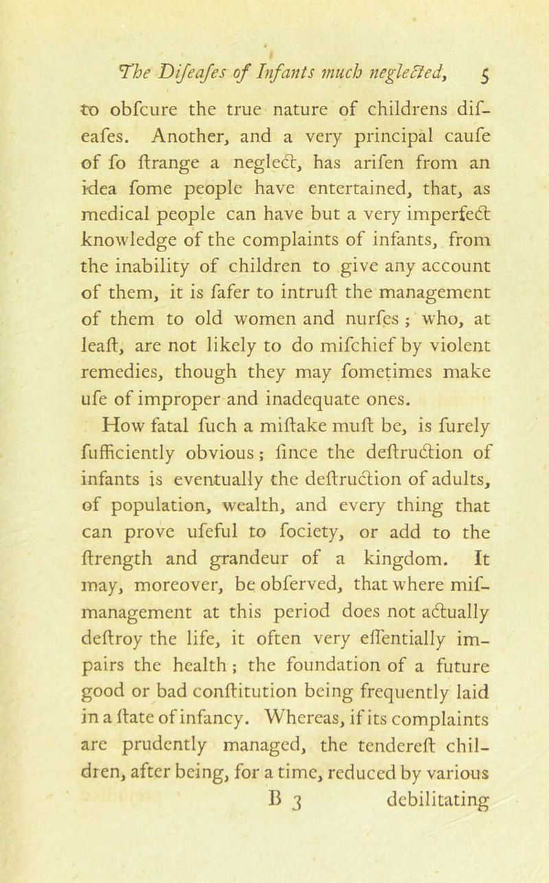 to obfcure the true nature of childrens dif- eafes. Another, and a very principal caufe of fo flrange a neglect, has arifen from an idea fome people have entertained, that, as medical people can have but a very imperfedt knowledge of the complaints of infants, from the inability of children to give any account of them, it is fafer to intruft the management of them to old women and nurfes ; who, at leaft, are not likely to do mifchief by violent remedies, though they may fometimes make ufe of improper and inadequate ones. How fatal fuch a miftake muft be, is furely fufficiently obvious; lince the deftrudlion of infants is eventually the deftruclion of adults, of population, wealth, and every thing that can prove ufeful to fociety, or add to the flrength and grandeur of a kingdom. It may, moreover, be obferved, that where mif- management at this period does not adlually deftroy the life, it often very ellentially im- pairs the health; the foundation of a future good or bad conftitution being frequently laid in a Hate of infancy. Whereas, if its complaints are prudently managed, the tendereft chil- dren, after being, for a time, reduced by various B 3 debilitating