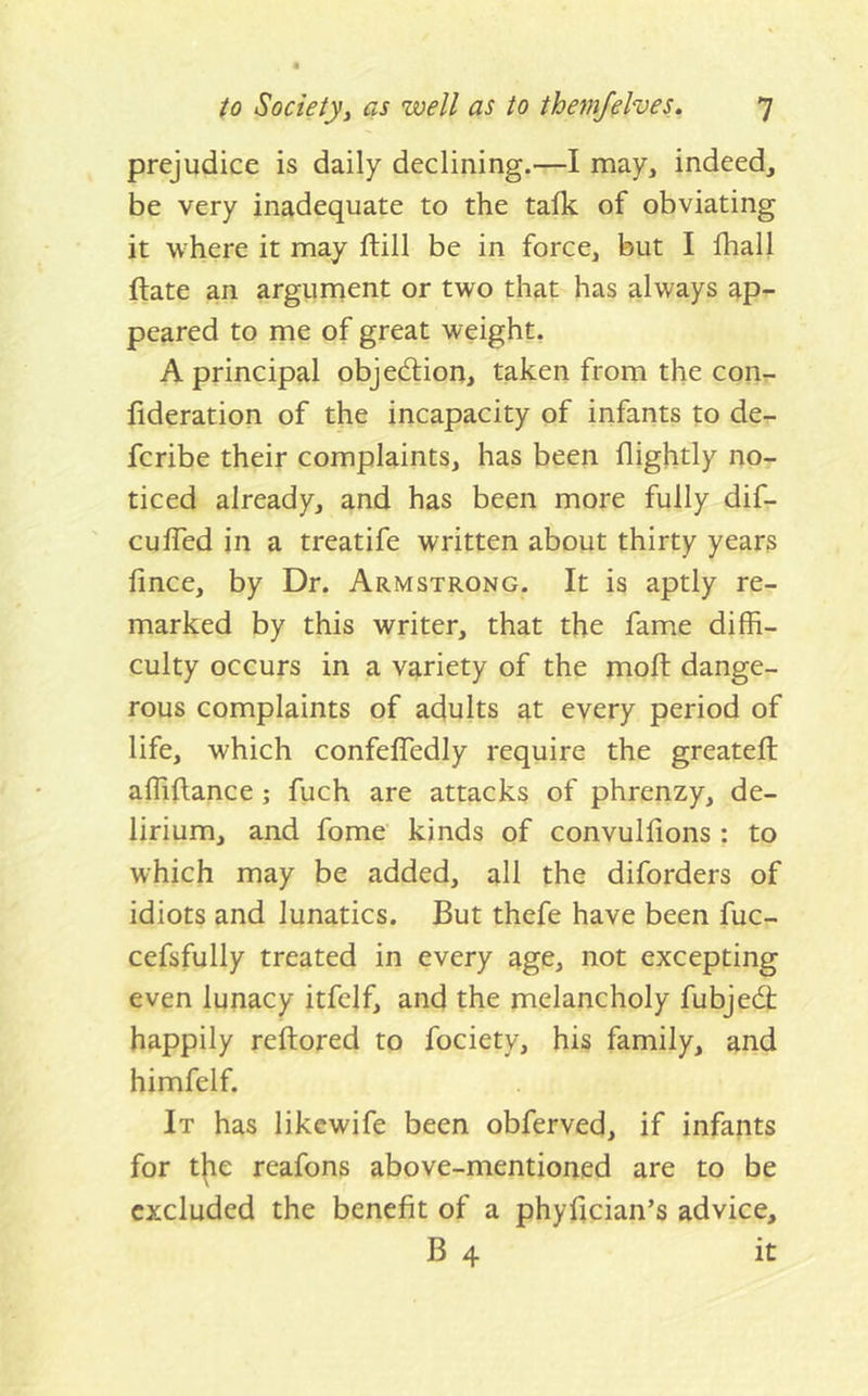 prejudice is daily declining.—I may, indeed, be very inadequate to the talk of obviating it where it may ftill be in force, but I fhall ftate an argument or two that has always ap- peared to me of great weight, A principal objedion, taken from the con- fideration of the incapacity of infants to de- fcribe their complaints, has been flightly no- ticed already, and has been more fully dif- ' cuffed in a treatife written about thirty years fince, by Dr. Armstrong. It is aptly re- marked by this writer, that the fame diffi- culty occurs in a variety of the moft dange- rous complaints of adults at every period of life, which confeffedly require the greateft affiftance; fuch are attacks of phrenzy, de- lirium, and fome kinds of convulhons : to which may be added, all the diforders of idiots and lunatics. But thefe have been fuc- cefsfully treated in every age, not excepting even lunacy itfelf, and the melancholy fubjedt happily reftored to fociety, his family, and himfelf. It has likewife been obferved, if infants for t|ie reafons above-mentioned are to be excluded the benefit of a phyfician’s advice, B 4 it