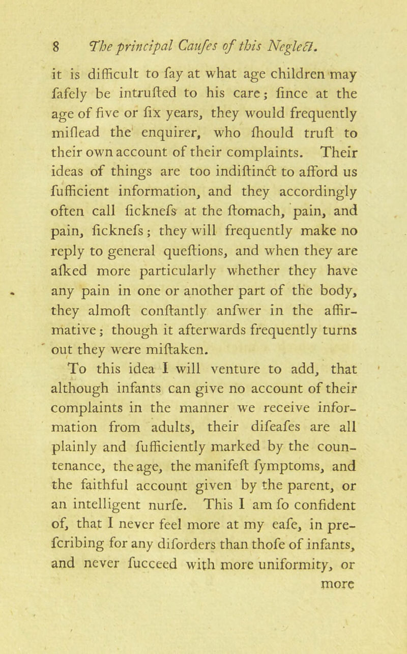 it is difficult to fay at what age children may fafely be intrufted to his care; hnce at the age of five or fix years, they would frequently miflead the enquirer, who fhould trufi: to their own account of their complaints. Their ideas of things are too indiftindl to afford us fufficient information, and they accordingly often call ficknefs at the ftomach, pain, and pain, ficknefs; they will frequently make no reply to general queftions, and when they are afked more particularly whether they have any pain in one or another part of the body, they almofi; conftantly anfwer in the affir- mative ; though it afterwards frequently turns out they were miftaken. To this idea I will venture to add, that although infants can give no account of their complaints in the manner w'e receive infor- mation from adults, their difeafes are all plainly and fufficiently marked by the coun- tenance, the age, the manifeft fymptoms, and the faithful account given by the parent, or an intelligent nurfe. This I am fo confident of, that I never feel more at my eafe, in pre- fcribing for any diforders than thofe of infants, and never fucceed with more uniformity, or more