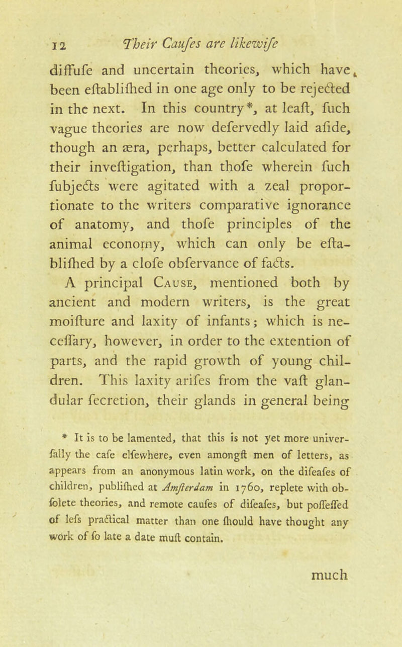 diffufe and uncertain theories, which have^ been eftablifhed in one age only to be rejected in the next. In this country*, at leaft, fuch vague theories are now defervedly laid afide, though an aera, perhaps, better calculated for their inveftigation, than thofe wherein fuch fubjedls were agitated with a zeal propor- tionate to the writers comparative ignorance of anatomy, and thofe principles of the animal economy, which can only be efta- blifhed by a clofe obfervance of fadls. A principal Cause, mentioned both by ancient and modern writers, is the great moifture and laxity of infants; which is ne- ceifary, however, in order to the extention of parts, and the rapid growth of young chil- dren. This laxity arifes from the vaft glan- dular fecretion, their glands in general being * It is to be lamented, that this is not yet more univer- fally the cafe elfewhere, even amongft men of letters, as appears from an anonymous latin work, on the difeafes of children, publilhed at Amjlerdam in 1760, replete with ob- folete theories, and remote caufes of difeafes, but poflelTed of lefs pradlical matter than one Ihould have thought any work of fo late a date mull contain. much