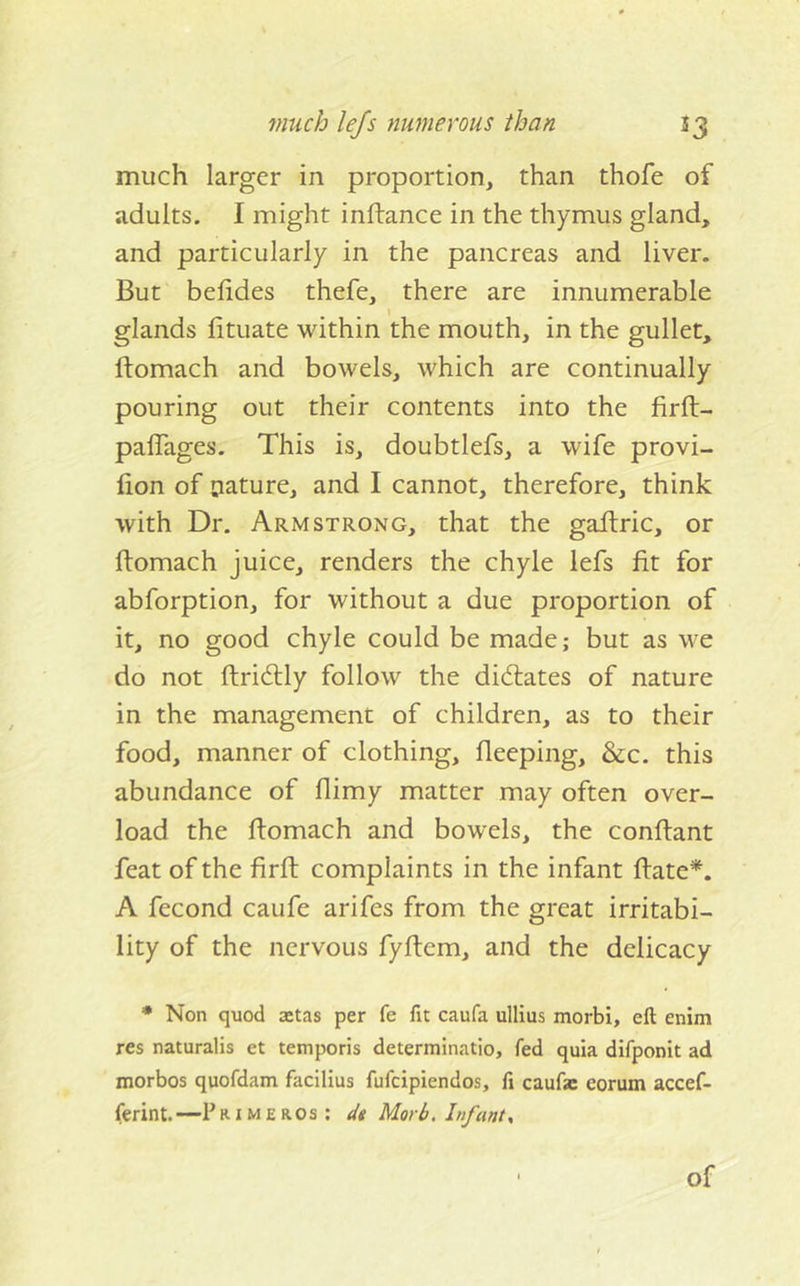 much larger in proportion, than thofe of adults. I might inftance in the thymus gland, and particularly in the pancreas and liver. But belides thefe, there are innumerable glands fituate within the mouth, in the gullet, ftomach and bowels, which are continually pouring out their contents into the firft- paffages. This is, doubtlefs, a wife provi- lion of pature, and I cannot, therefore, think with Dr, Armstrong, that the galtric, or ftomach juice, renders the chyle lefs fit for abforption, for without a due proportion of it, no good chyle could be made; but as we do not ftridlly follow the dictates of nature in the management of children, as to their food, manner of clothing, fleeping, &amp;c. this abundance of ftimy matter may often over- load the ftomach and bowels, the conftant feat of the firft complaints in the infant ftate*. A fecond caufe arifes from the great irritabi- lity of the nervous fyftem, and the delicacy * Non quod ajtas per fe fit caufa ullius morbi, ell enim res naturalis et temporis determinatio, fed quia difponit ad morbos quofdam facilius fufcipiendos, li caufse eorum accef- ferint. —P a i m e a os; dt Morb, Infant, of