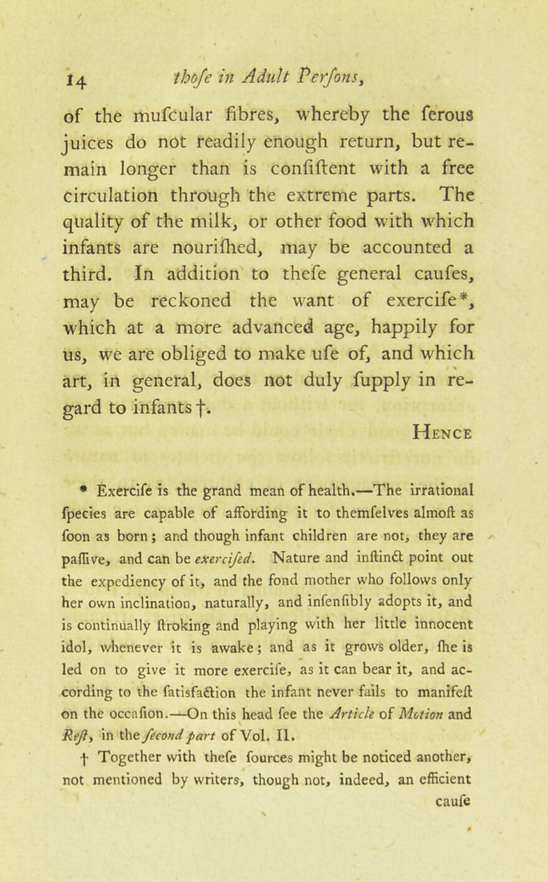 of the mufcular fibres, whereby the ferous juices do not readily enough return, but re- main longer than is confiftent with a free circulation through the extreme parts. The quality of the milk, or other food with which infants are nourifhed, may be accounted a third. In addition to thefe general caufes, may be reckoned the want of exercife*, which at a more advanced age, happily for us, W'^e are obliged to make ufe of, and which art, in general, does not duly fupply in re- gard to infants f . Hence * Exercife is the grand mean of health.—The irrational fpecies are capable of affording it to themfelves almoft as foon as born; and though infant children are not, they are paflive, and can be exerci/ed. Nature and inftinft point out the expediency of it, and the fond mother who follows only her own inclination, naturally, and infenfibly adopts it, and is continually ftroking and playing with her little innocent idol, whenever it is awake; and as it grows older, fhe is led on to give it more exercife, as it can bear it, and ac- cording to the fatlsfaftion the infant never falls to manifeft on the occafion.—On this head fee the Article of Motion and \ Rejly in the fecondpart of Vol. II. f Together with thefe fources might be noticed another, not mentioned by writers, though not, indeed, an efficient caufe