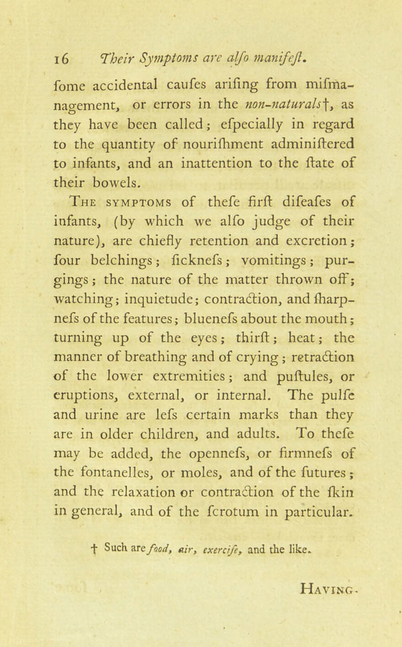 fome accidental caufes ariling from mifma- nagement, or errors in the non-naturals]^ as they have been called; efpecially in regard to the quantity of nourifhment adminiftered to infants, and an inattention to the ftate of their bowels. The symptoms of thefe firft difeafes of infants, (by which we alfo judge of their nature), are chiefly retention and excretion; four belchings ; fleknefs j vomitings ; pur- gings ; the nature of the matter thrown off; watching; inquietude; contradlion, andlharp- nefs of the features; bluenefs about the mouth; turning up of the eyes; thirfl;; heat; the manner of breathing and of crying; retradtion of the lower extremities; and puftules, or eruptions, external, or internal. The pulfc and urine are lefs certain marks than they are in older children, and adults. To thefe may be added, the opennefs, or firmnefs of the fontanelles, or moles, and of the futures ; and the relaxation or contraction of the fkin in general, and of the ferotum in particular. •f Such are fnod, air, exerci/e, and the like. Having-
