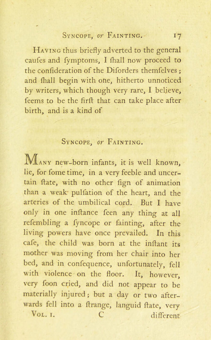 Having thus briefly adverted to the general caufes and fymptoms, I fhall now proceed to the confideration of the Diforders themfelves ; and fliall begin with one, hitherto unnoticed by writers, which though very rare, I believe, feems to be the firft that can take place after birth, and is a kind of Syncope, or Fainting. ^^^ANY new-born infants, it is well known, lie, for fome time, in a very feeble and uncer- tain ftate, with no other fign of animation than a weak* pulfation of the heart, and the arteries of the umbilical cord. But I have only in one inftance feen any thing at all refembling a fyncope or fainting, after the living powers have once prevailed. In this cafe, the child was born at the inftant its mother was moving from her chair into her bed, and in confequence, unfortunately, fell with violence on the floor. It, however, very foon cried, and did not appear to be materially injured; but a day or two after- wards fell into a flrange, languid ftate, very I- C difterent