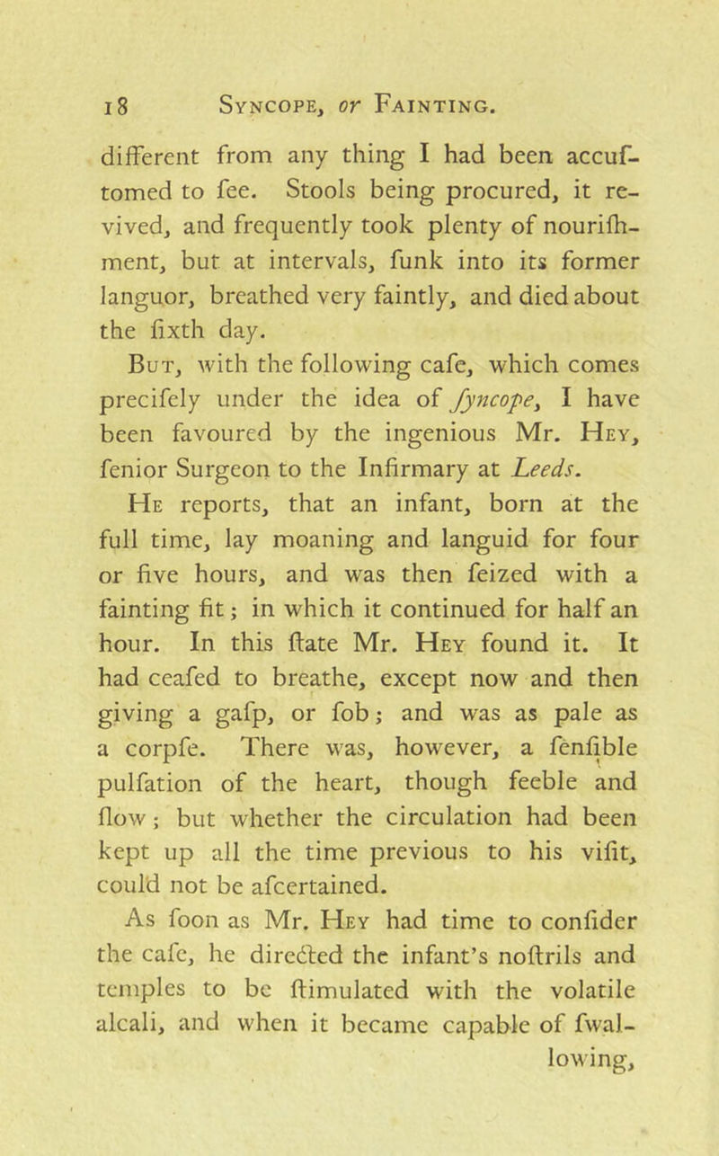 different from any thing I had been accuf- tomed to fee. Stools being procured, it re- vived, and frequently took plenty of nourifh- ment, but at intervals, funk into its former languor, breathed very faintly, and died about the fixth day. But, Avith the following cafe, which comes precifely under the idea of Jyncope^ I have been favoured by the ingenious Mr. Hey, fenior Surgeon to the Infirmary at Leeds. He reports, that an infant, born at the full time, lay moaning and languid for four or five hours, and was then feized with a fainting fit; in which it continued for half an hour. In this ftate Mr. Hey found it. It had ceafed to breathe, except now and then giving a gafp, or fob; and was as pale as a corpfe. There was, however, a fenfible pulfation of the heart, though feeble and flow; but whether the circulation had been kept up all the time previous to his vifit, could not be afeertained. As foon as Mr. Hey had time to confider the cafe, he diredled the infant’s noftrils and temples to be ftimulated with the volatile alcali, and when it became capable of fwal- lowing.