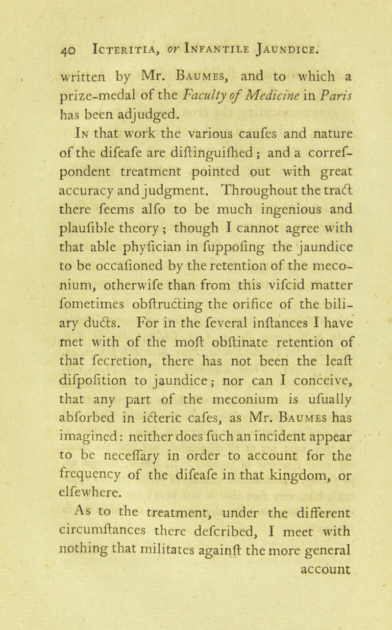 written by Mr. Baumes, and to which a prize-medal of the Faculty of Medicine in Paris has been adjudged. In that w^ork the various caufes and nature of the difeafe are diflinguifhed j and a corref- pondent treatment pointed out with great accuracy and judgment. Throughout the tracft there feems alfo to be much ingenious and plaulible theory; though I cannot agree with that able phyfician in fuppofing the jaundice to be occalioned by the retention of the meco- nium, otherwife than from this vifcid matter fometimes obftruAing the orifice of the bili- ary dudls. For in the feveral inftances I have met with of the moft obftinate retention of that fecretion, there has not been the leafl: difpofition to jaundice; nor can I conceive, that any part of the meconium is ufually abforbed in i(5leric cafes, as Mr. Baumes has imagined: neither does fuch an incident appear to be neceflary in order to account for the frequency of the difeafe in that kingdom, or elfewhere. As to the treatment, under the different circumftances there defcribed, I meet with nothing that militates againft the more general account