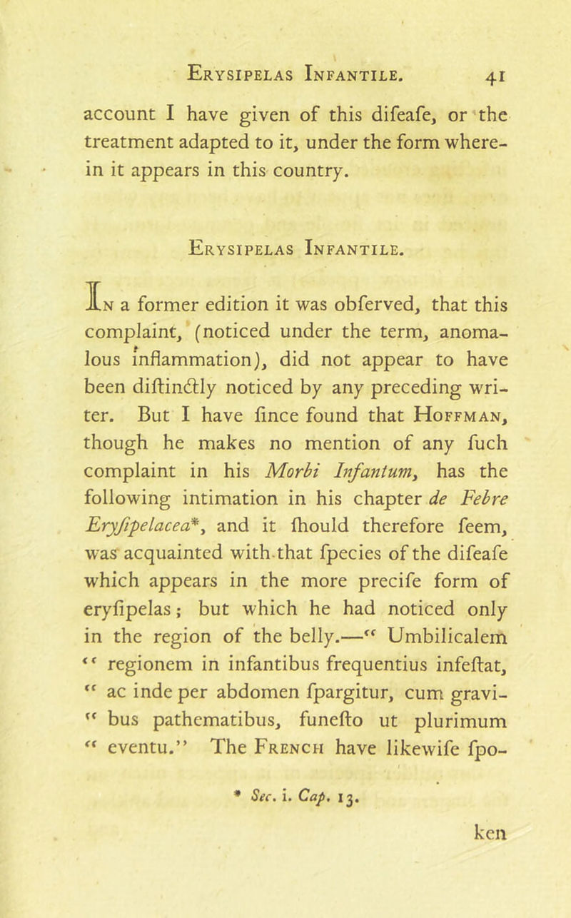 account I have given of this difeafe, or'the treatment adapted to it, under the form where- in it appears in this country. Erysipelas Infantile. In a former edition it was obferved, that this complaint, (noticed under the term, anoma- lous inflammation), did not appear to have been diftindlly noticed by any preceding wri- ter. But I have fince found that Hoffman, though he makes no mention of any fuch complaint in his Morbi Infanturriy has the following intimation in his chapter de Febre Eryfipelacea*^ and it fhould therefore feem, was acquainted with-that fpecies of the difeafe which appears in the more precife form of eryfipelas; but which he had noticed only in the region of the belly.—Umbilicalem regionem in infantibus frequentius infeftat, ac inde per abdomen fpargitur, cum gravi- ** bus pathematibus, funefto ut plurimum eventu.” The French have likewife fpo- • Sec. i. Cap, 13, ken