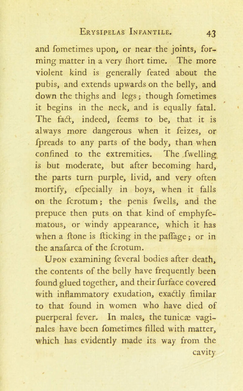 and fometimes upon, or near the joints, for- ming matter in a very fhort time. The more violent kind is generally feated about the pubis, and extends upwards on the belly, and down the thighs and legs ; though fometimes it begins in the neck, and is equally fatal. The fa6l, indeed, feems to be, that it is always more dangerous when it feizes, or fpreads to any parts of the body, than when confined to the extremities. The .fwelling is but moderate, but after becoming hard, the parts turn purple, livid, and very often mortify, efpecially in boys, when it falls on the fcrotum j the penis fwells, and the prepuce then puts on that kind of emphyfe- matous, or windy appearance, which it has when a ftone is flicking in the paflage; or in the anafarca of the fcrotum. Upon examining feveral bodies after death, the contents of the belly have frequently been found glued together, and their furface covered with inflammatory exudation, exadtly fimilar to that found in women who have died of puerperal fever. In males, the tunicas vagi- nales have been fometimes filled with matter, which has evidently made its way from the cavity