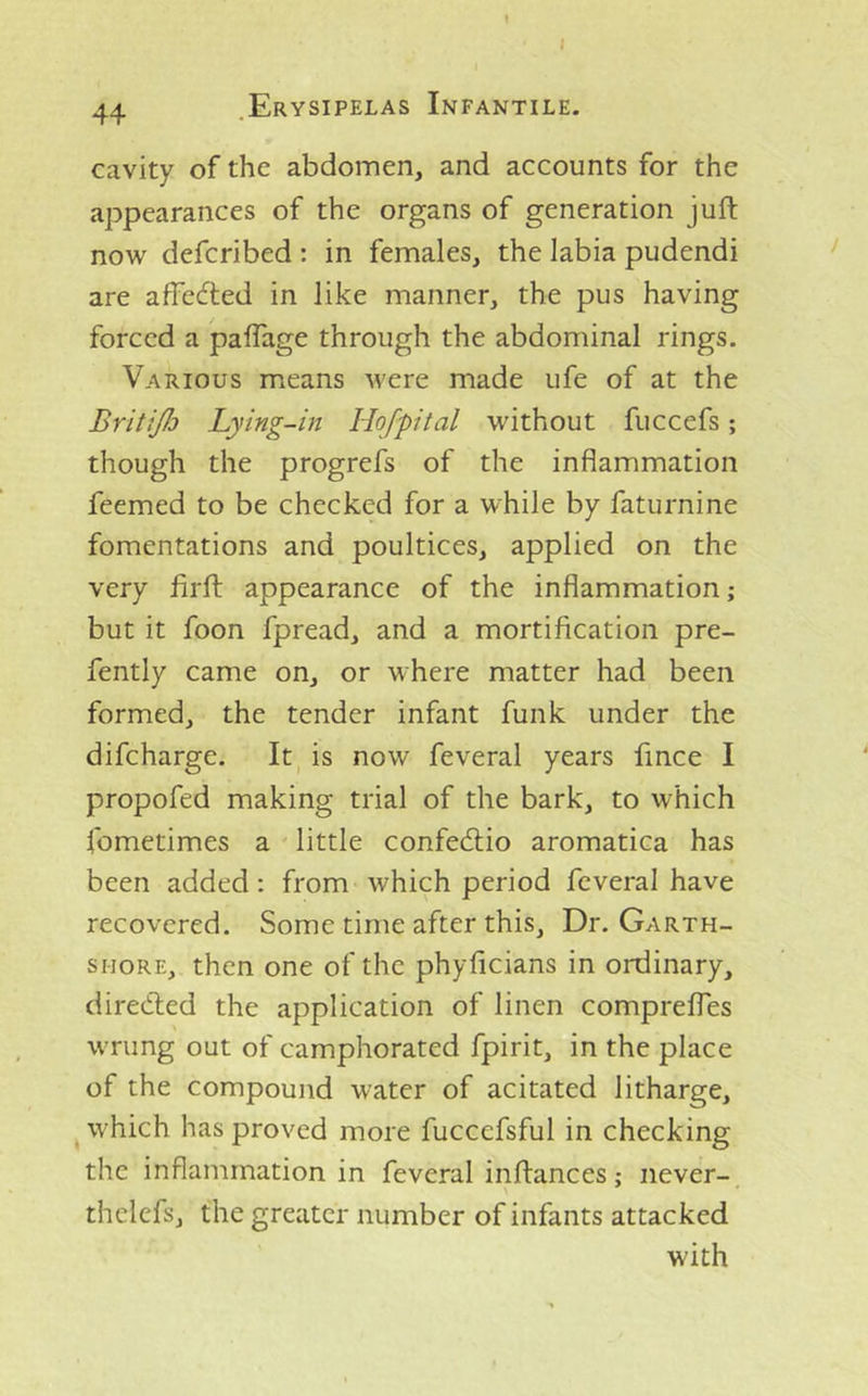 I 44 .Erysipelas Infantile. cavity of the abdomen, and accounts for the appearances of the organs of generation juft now defcribed : in females, the labia pudendi are affected in like manner, the pus having forced a paflage through the abdominal rings. Various means were made Life of at the BritiJJj Lying-in Hofpital without fuccefs; though the progrefs of the inflammation feemed to be checked for a while by faturnine fomentations and poultices, applied on the very flrft appearance of the inflammation; but it foon fpread, and a mortification pre- fently came on, or where matter had been formed, the tender infant funk under the difeharge. It, is now feveral years fince I propofed making trial of the bark, to which Ibmetimes a little confedlio aromatica has been added: from which period feveral have recovered. Some time after this. Dr. Garth- shore, then one of the phyficians in ordinary, diredled the application of linen comprefles wrung out of camphorated fpirit, in the place of the compound water of acitated litharge, which has proved more fuccefsful in checking the inflammation in feveral inftances; never- thelefs, the greater number of infants attacked with