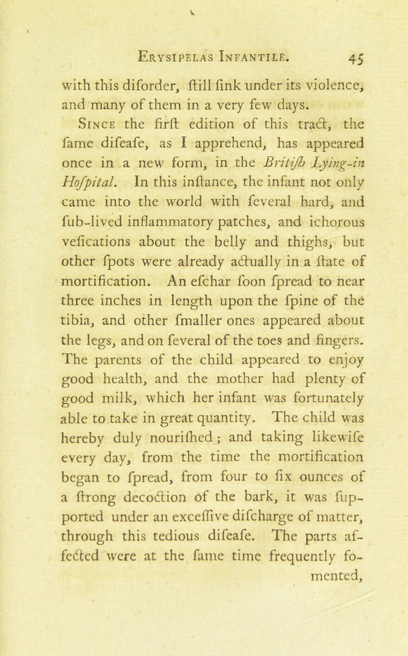 with this diforder, ftill fink under its violence, and many of them in a very few days. Since the firft edition of this tra6l:, the fame difeafe, as I apprehend, has appeared once in a new form, in the Britijh Lying-in Hofpital. In this inftance, the infant not only came into the world with feveral hard, and fub-lived inflammatory patches, and ichorous vefications about the belly and thighs, but other fpots were already aduRlly in a ftate of mortification. An efchar foon fpread to near three inches in length upon the fpine of the tibia, and other fmaller ones appeared about the legs, and on feveral of the toes and fingers. The parents of the child appeared to enjoy good health, and the mother had plenty of good milk, which her infant was fortunately able to take in great quantity. The child was hereby duly nourifhed; and taking likewife every day, from the time the mortification began to fpread, from four to fix ounces of a ftrong decod;ion of the bark, it was fup- ported under an excellive difcharge of matter, through this tedious difeafe. The parts af- fected were at the fame time frequently fo- mented.