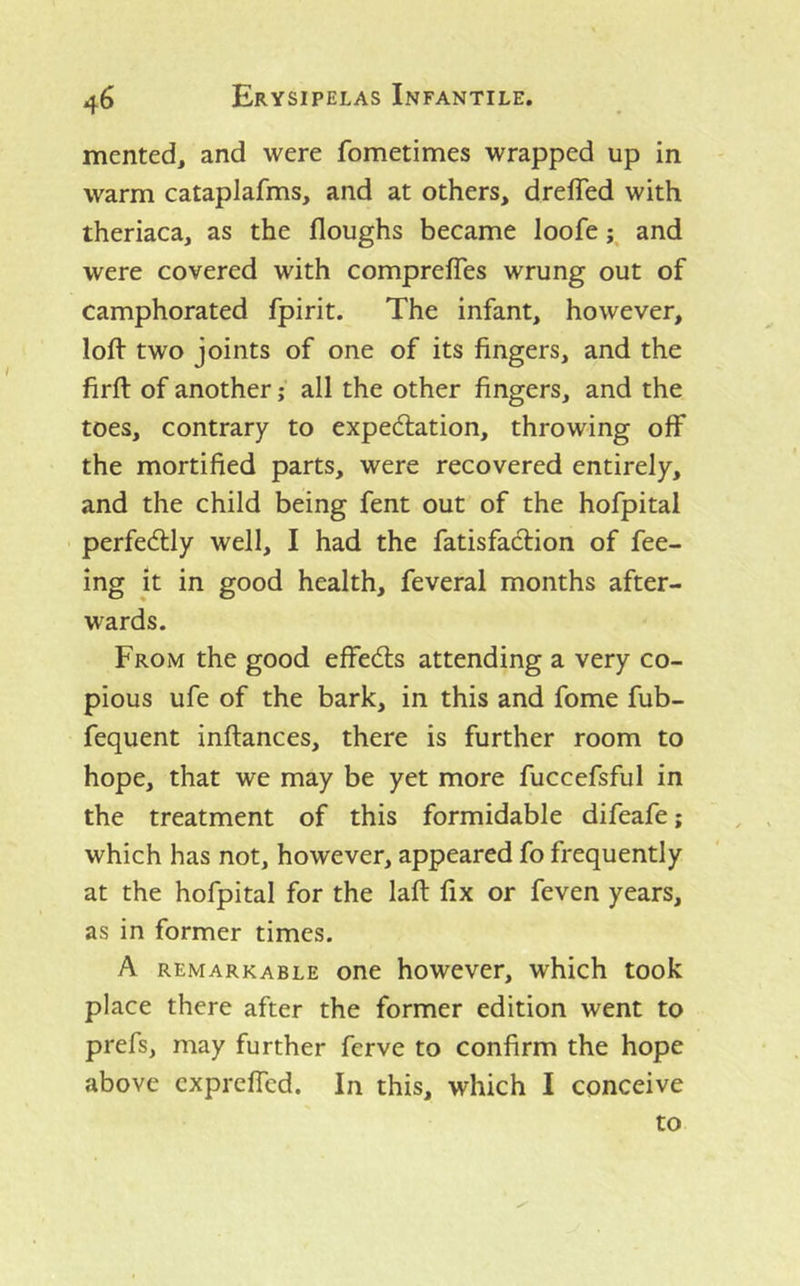 merited, and were fometimes wrapped up in warm cataplafms, and at others, dreffed with theriaca, as the floughs became loofe and were covered with compreffes wrung out of camphorated fpirit. The infant, however, loft two joints of one of its fingers, and the firft of another; all the other fingers, and the toes, contrary to expectation, throwing off the mortified parts, were recovered entirely, and the child being fent out of the hofpital perfectly well, I had the fatisfadlion of fee- ing it in good health, feveral months after- wards. From the good effects attending a very co- pious ufe of the bark, in this and fome fub- fequent inftances, there is further room to hope, that we may be yet more fuccefsful in the treatment of this formidable difeafe; which has not, however, appeared fo frequently at the hofpital for the laft fix or feven years, as in former times. A REMARKABLE one however, which took place there after the former edition went to prefs, may further ferve to confirm the hope above cxpreffed. In this, which I conceive to