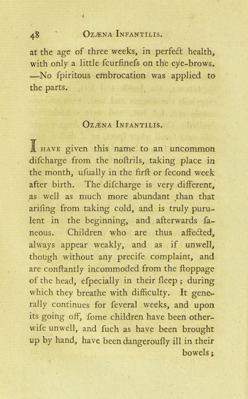 at the age of three weeks, in perfed health, with only a little fcurfinefs on th’e eye-brows. —No fpiritous embrocation was applied to the parts. Oz^NA Infantilis. I have given this name to an uncommon difcharge from the noftrils, taking place in the month, ufually in the firft or fecond week after birth. The difcharge is very different, as well as much more abundant than that * « arifing from taking cold, and is truly puru- lent in the beginning, and afterwards fa- neous. Children who are thus affeded, always appear weakly, and as if unwell, though without any precife complaint, and are conftantly incommoded from the ftoppage of the head, efpecially in their fleep ; during which they breathe with difficulty. It gene- rally continues for feveral weeks, and upon its going off, fome children have been other- wife unwell, and fuch as have been brought up by hand, have been dangeroufly ill in their bowels;