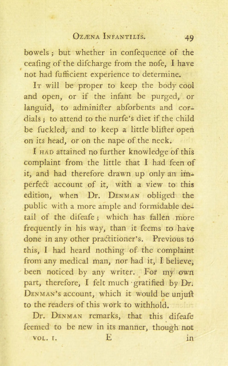 bowels; but whether in confequence of the ceafing of the difcharge from the nofe, I have not had fufficient experience to determine. It will be proper to keep the body cool and open, or if the infant be purged, or languid, to adminifter abforbents and cor- dials ; to attend to the nurfe’s diet if the child be fuckled, and to keep a little blifter open on its head, or on the nape of the neck. I HAD attained no further knowledge of this complaint from the little that I had feen of it, and had therefore drawn up only an im- perfedl account of it, with a view to this edition, when Dr. Denman obliged the public with a more ample and formidable de- tail of the difeafe; which has fallen more frequently in his way, than it feems to (have done in any other pradlitioner’s. Previous to this, I had heard nothing of the complaint from any medical man, nor had it,i I believe, been noticed by any writer. For my own part, therefore, I felt much-gratified by Dr. Denman’s account, which it would be unjuft to the readers of this work to withhold. Dr. Denman remarks, that this difeafe feemed to be new in its manner, though not VOL. I. H in