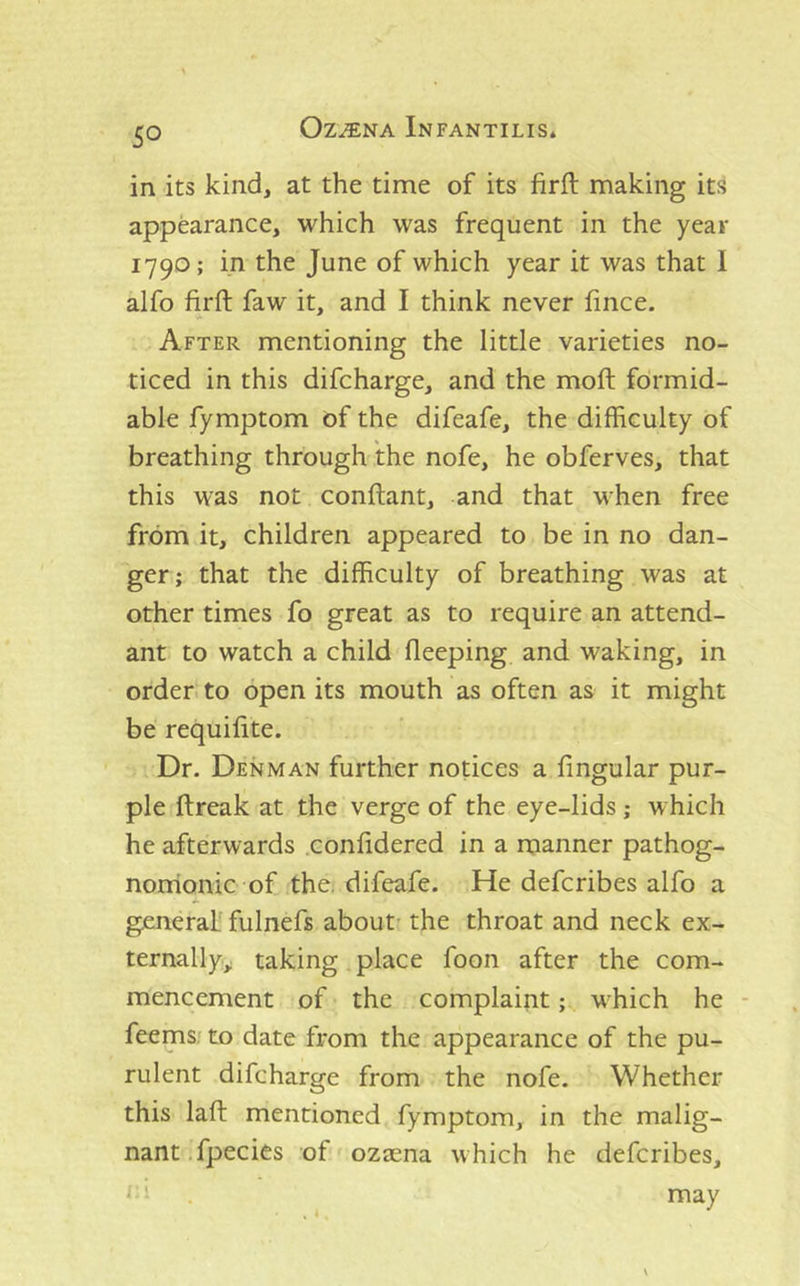 in its kind, at the time of its firft making its appearance, which was frequent in the year 1790; in the June of which year it was that 1 alfo firft faw it, and I think never fince. After mentioning the little varieties no- ticed in this difcharge, and the moft formid- able fymptom of the difeafe, the difficulty of breathing through the nofe, he obferves, that this was not conftant, and that when free from it, children appeared to be in no dan- ger; that the difficulty of breathing was at other times fo great as to require an attend- ant to watch a child fleeping and waking, in order to open its mouth as often as it might be requifite. Dr. Denman further notices a fingular pur- ple ftreak at the verge of the eye-lids ; which he afterwards .confidered in a manner pathog- noirionic of the. difeafe. He defcribes alfo a general' fulnefs about' the throat and neck ex- ternally^ taking place foon after the com- mencement of the complaint; which he - feems; to date from the appearance of the pu- rulent difcharge from the nofe. Whether this lafl mentioned fymptom, in the malig- nant, fpecies of ozeena which he defcribes, ‘ ' may