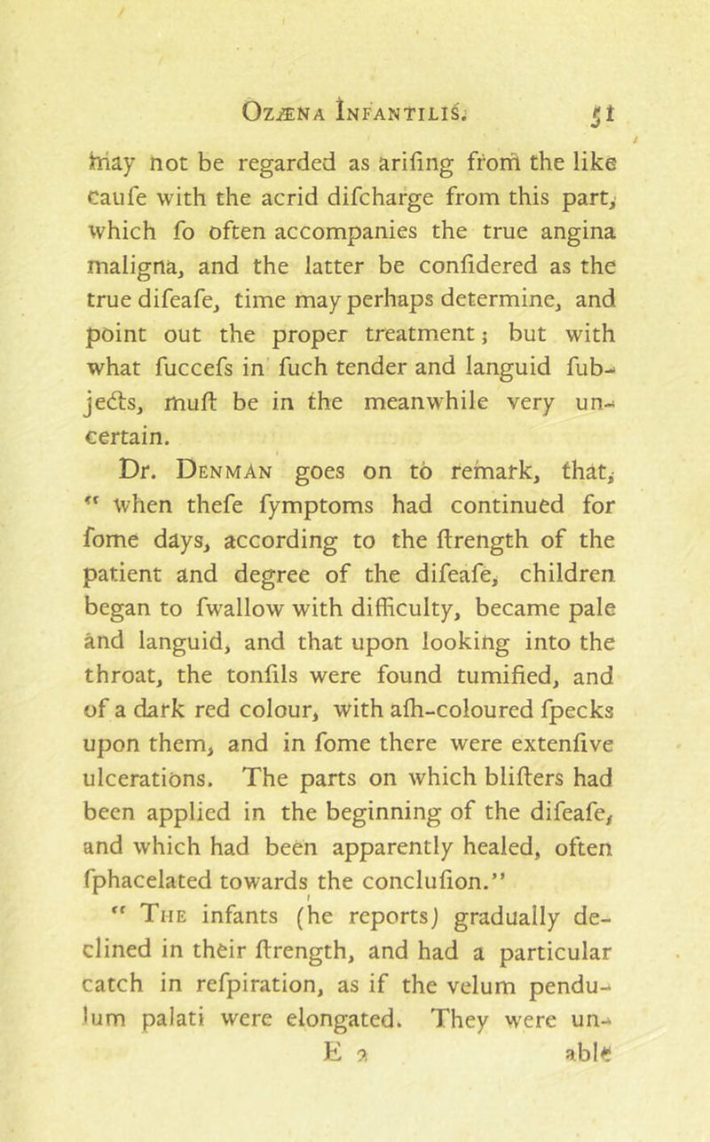 hiay not be regarded as ariling from the like Caufe with the acrid difcharge from this part, which fo often accompanies the true angina maligna, and the latter be confidered as the truedifeafe, time may perhaps determine, and point out the proper treatment j but with what fuccefs in fuch tender and languid fub-* jed:s, mufi: be in the meanwhile very un- certain. Dr. Denman goes on to remark, that, when thefe fymptoms had continued for fome days, according to the ftrength of the patient and degree of the difeafe^ children began to fwallow with difficulty, became pale and languid, and that upon looking into the throat, the tonfils were found tumified, and of a dark red colour, with afh-coloured fpecks upon them, and in fome there were extenfive ulcerations. The parts on which blifters had been applied in the beginning of the difeafe, and which had been apparently healed, often fphacelated towards the conclufion.” The infants (he reports) gradually de- clined in their flrength, and had a particular catch in refpiration, as if the velum pendu-* lum palati were elongated. They were un-* E 9, able