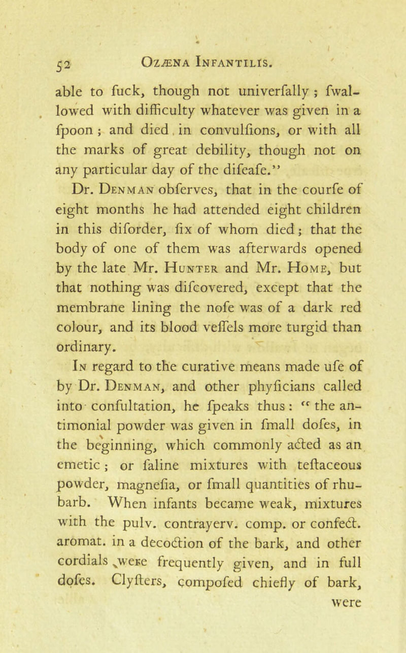 able to fuck, though not univerfally ; fwal- lowed with difficulty whatever was given in a fpoon ; and died. in convulfions, or with all the marks of great debility, though not on any particular day of the difeafe.” Dr. Denman obferves, that in the courfe of eight months he had attended eight children in this diforder, fix of whom died; that the body of one of them was afterwards opened by the late Mr. Hunter and Mr. Home, but that nothing was difcovered, except that the membrane lining the nofe was of a dark red colour, and its blood velTels more turgid than ordinary. In regard to the curative means made ufe of by Dr. Denman, and other phyficians called into confultation, he fpeaks thus: the an- timonial powder was given in fmall dofes, in the beginning, which commonly adted as an emetic; or faline mixtures with teflaceous powder, magnefia, or fmall quantities of rhu- barb. When infants became weak, mixtures with the pulv. contrayerv. comp, or confedt. aromat. in a decodlion of the bark, and other cordials ^were frequently given, and in full dofes. Clyfters, compofed chiefly of bark. were