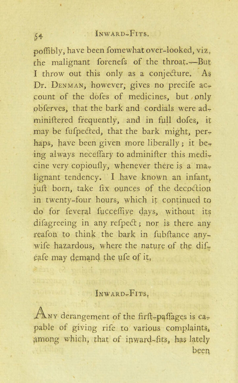 5^ pofllbly, have been fomewhat over-looked, viz, the malignant forenefs of the throat.—But I throw out this only as a conjedlure. As Dr. Denman, however, gives no precife ac- count of the dofes of medicines, but pnly obferves, that the bark and cordials were ad- miniftered frequently, and in full dofes, it may be fufpedled, that the bark might, per- haps, jiave been given more liberally; it be- ing always necelTary to adminifter this medi- cine very copioufly, whenever there is a ma- lignant tendency. I have known an infant, juft born, take fix ounces of the decpcftion in twenty-four hours, which it continued to do for feveral fucceffiye days, without its difagreeing in any refpedl; nor is there any reafon to thinie the bark in fubftance any- wife hazardous, where the nature of the dif- eafe may demand the ufe of it, Inward-Fits, A^ny derangement of the firft-paffages is ca- pable pf giving rife to various complaints, among which, that of ipward-fits, has lately been