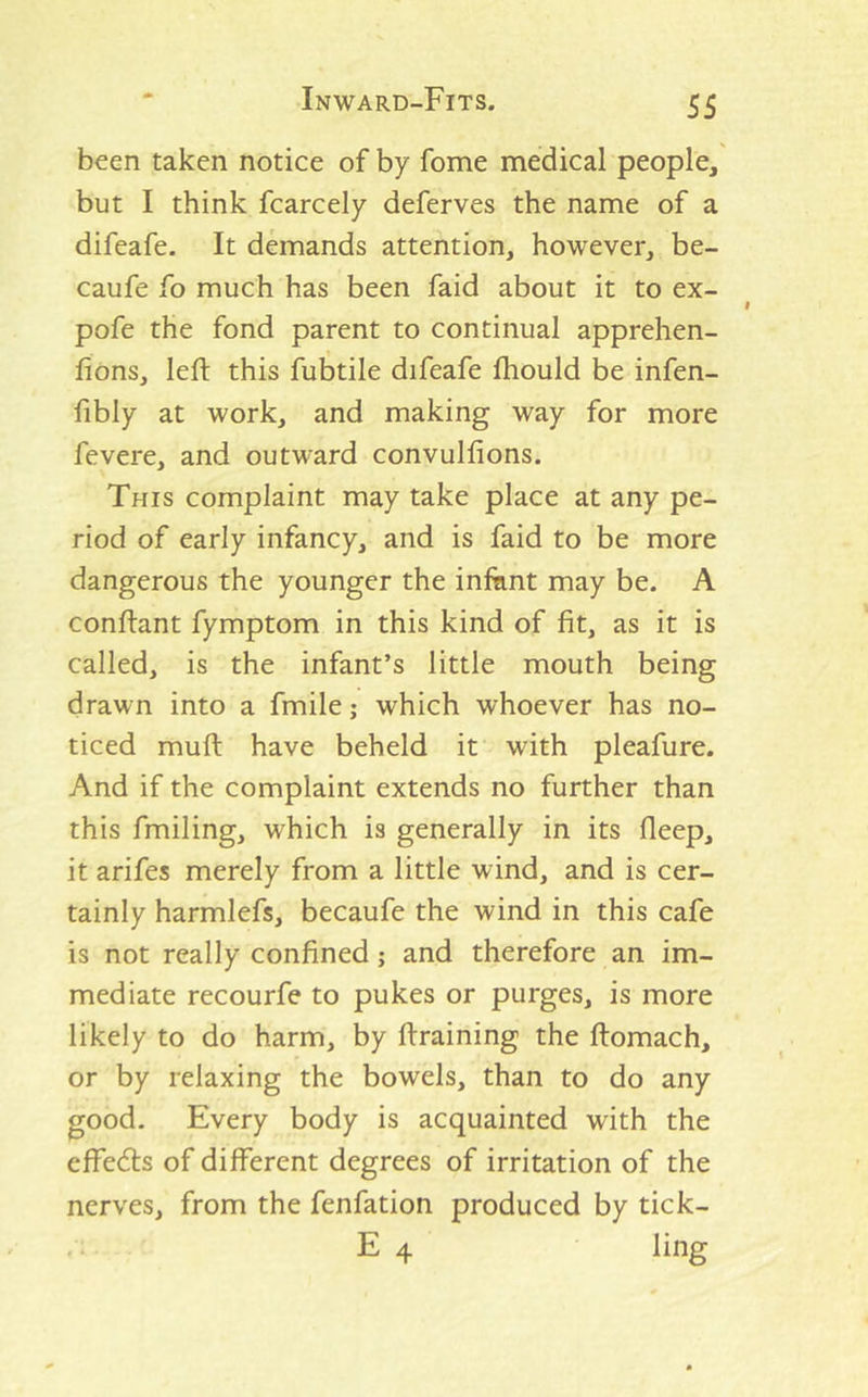 been taken notice of by fome medical people,' but I think fcarcely deferves the name of a difeafe. It demands attention, however, be- caufe fo much has been faid about it to ex- pofe the fond parent to continual apprehen- fions, left this fubtile difeafe fhould be infen- fibly at work, and making way for more fevere, and outward convulfions. This complaint may take place at any pe- riod of early infancy, and is faid to be more dangerous the younger the infiint may be. A conftant fymptom in this kind of fit, as it is called, is the infant’s little mouth being drawn into a fmile; which whoever has no- ticed muft have beheld it with pleafure. And if the complaint extends no further than this fmiling, which is generally in its fleep, it arifes merely from a little wind, and is cer- tainly harmlefs, becaufe the wind in this cafe is not really confined; and therefore an im- mediate recourfe to pukes or purges, is more likely to do harm, by ftraining the ftomach, or by relaxing the bowels, than to do any good. Every body is acquainted with the effeds of different degrees of irritation of the nerves, from the fenfation produced by tick- .. E 4 ling
