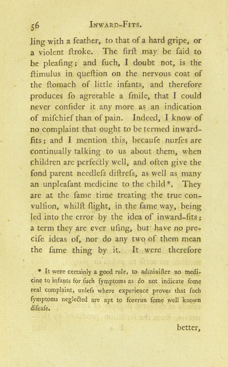 ling with a feather, to that of a hard gripe, or a violent ftroke. The firfh may be faid to be plealing; and fuch, I doubt not, is the ftimulus in queftion on the nervous coat of the ftomach of little infants, and therefore produces fo agreeable a fmile, that I could never conlider it any more as an indication of mifchief than of pain. Indeed, I know of no complaint that ought to be termed inward- fits ; and I mention this, becaufe nurfes are continually talking to us about them, when children are perfectly well, and often give the fond parent needlefs diftrefs, as well as many an unpleafant medicine to the child They are at the fame time treating the true con- vulfion, whilft flight, in the fame way, being led into the error by the idea of inward-fits; a term they are ever ufing, but' have no pre- cife ideas of, nor do any twq of them mean the fame thing by it. It .were therefore * It were certainly a good rule, to adininifter no medi- cine to infants for fuch fymptoms as do not indicate fome real complaint, unlefs where experience proves that fuch fymptoms neglefted are apt to forerun fome well known difeafe. 1 better.