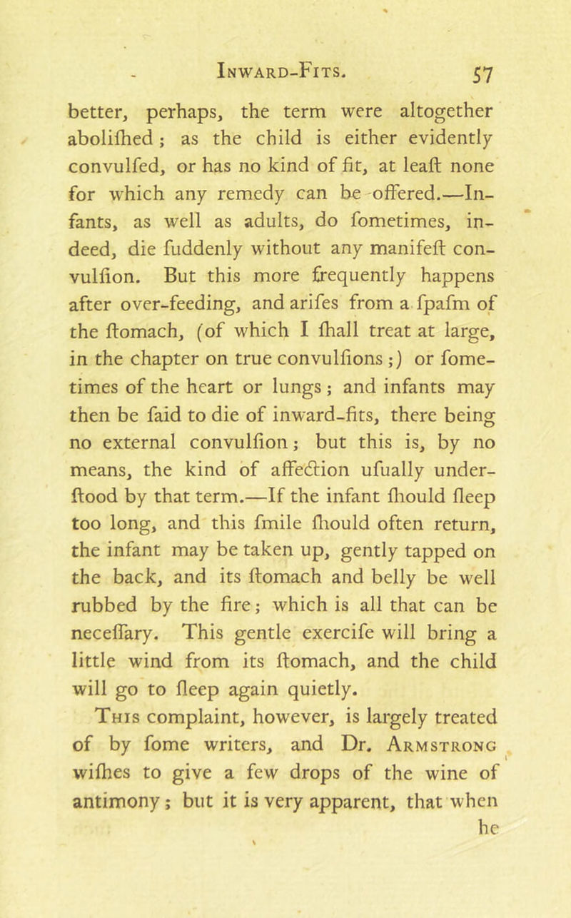 better, perhaps, the term were altogether abolilhed; as the child is either evidently convulfed, or has no kind of fit, at leaf!: none for which any remedy can be offered.—In- fants, as well as adults, do fometimes, in- deed, die fuddenly without any manifeft con- vulfion. But this more frequently happens after over-feeding, and arifes from a fpafm of the ftomach, (of which I fhall treat at large, in the chapter on true convulfions ;) or fome- times of the heart or lungs ; and infants may then be faid to die of inward-fits, there being no external convulfion j but this is, by no means, the kind of affedtion ufually under- ftood by that term.—If the infant fliould fleep too long, and this fmile lliould often return, the infant may be taken up, gently tapped on the back, and its ftomach and belly be well rubbed by the fire; which is all that can be neceffary. This gentle exercife will bring a little wind from its ftomach, and the child will go to fleep again quietly. This complaint, however, is largely treated of by fome writers, and Dr. Armstrong wifhes to give a few drops of the wine of antimony; but it is very apparent, that when he