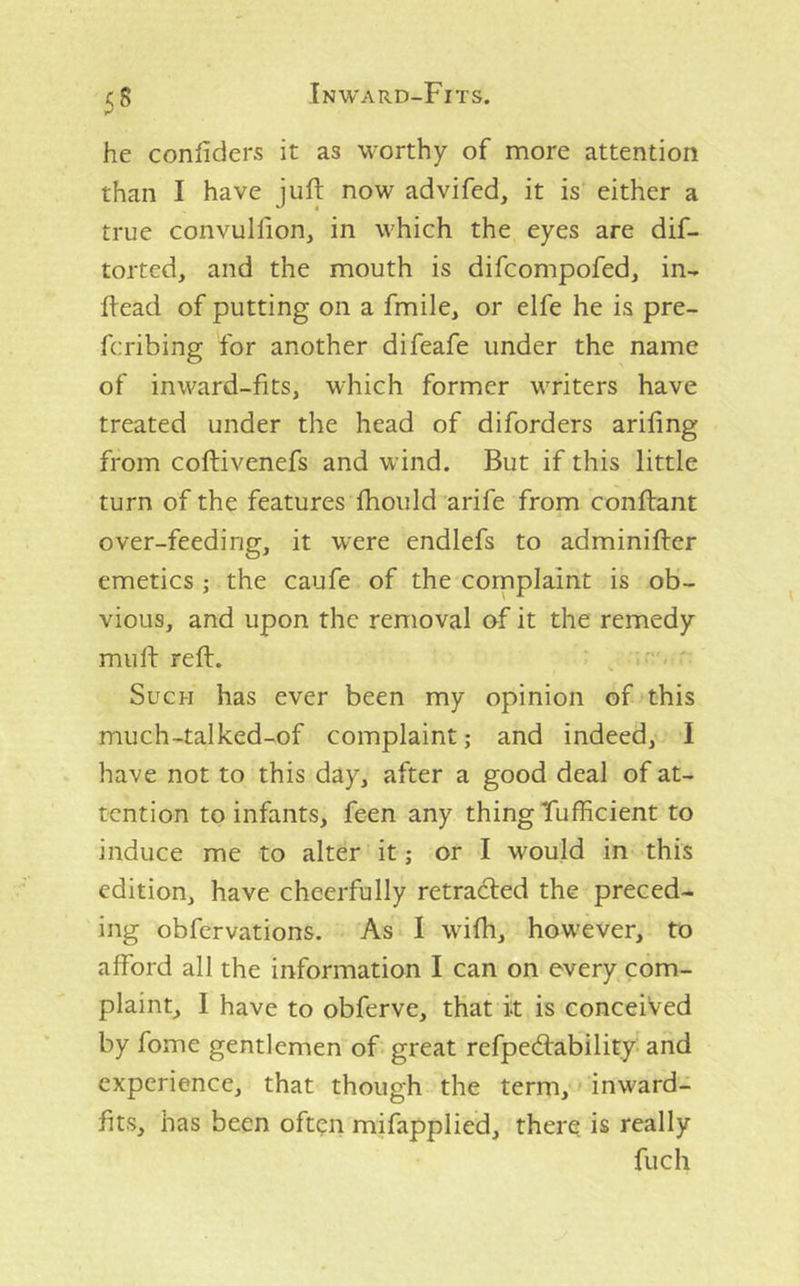 5S he confiders it as worthy of more attention than I have juft now advifed, it is either a true convulfton, in which the eyes are dif- torted, and the mouth is difcompofed, in- ftead of putting on a fmile, or elfe he is pre- fcribing for another difeafe under the name of inward-fits, which former writers have treated under the head of diforders arifing from coftivenefs and wind. But if this little turn of the features ftiould arife from conftant over-feeding, it were endlefs to adminifter emetics ; the caufe of the complaint is ob- vious, and upon the removal of it the remedy muft reft. ; ' ' Such has ever been my opinion of this much-talked-of complaint; and indeed, I have not to this day, after a good deal of at- tention to infants, feen any thing Tufficient to induce me to alter it; or I would in this edition, have cheerfully retraced the preced- ing obfervations. As I wifh, however, to afford all the information I can on every com- plaint, I have to obferve, that it is conceived by fome gentlemen of great refpedfability and experience, that though the term, inward- fits, has been often mifapplied, there is really fuch