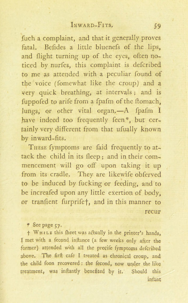 fuch a complaint, and that it generally proves fatal. Belides a little bluenefs of the lips, and flight turning up of the eyes, often no- ticed by nurfes, this complaint is defcribed to me as attended with a peculiar found of the voice (fomewhat like the croup) and a very quick breathing, at intervals; and is fuppofed to arife from a fpafm of the ftomach, lungs, or other vital organ,—A fpafm I have indeed too frequently feen*, but cer- tainly very different from that ufually known by inward-fits. These fymptoms are faid frequently to at- tack the child m its fleep; and in their com- mencement will go off upon taking it up from its cradle. They are likewife obferved to be induced by fucking or feeding, and to be increafed upon any little exertion of body, or tranfient furprifef, and in this manner to recur f See page 57. f While this ftieet was aftually in the printer’s hands, I met with a fecond inftance (a few weeks only after the former) attended with all the precife fymptojna defcribed above. Tbe firft cafe I treated as chronical croup, and the child foon recovered: the fecond, now under the like treatment, was inftantly benefited by it. Should this , infant