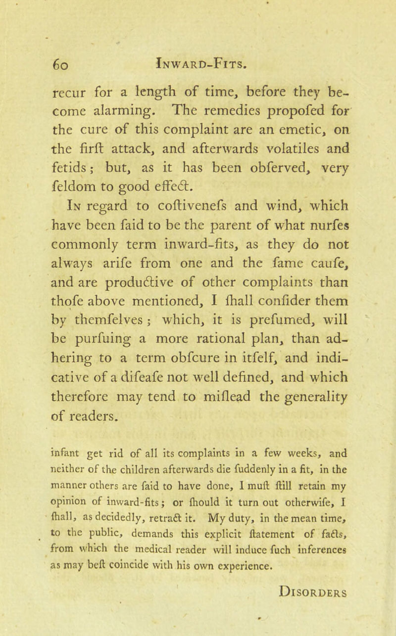 recur for a length of time, before they be- come alarming. The remedies propofed for the cure of this complaint are an emetic, on the firft attack, and afterwards volatiles and fetids; but, as it has been obferved, very feldom to good effedl. In regard to coftivenefs and wind, which have been faid to be the parent of what nurfes commonly term inward-fits, as they do not always arife from one and the fame caufe, and are productive of other complaints than thofe above mentioned, I fhall confider them by themfelves ; which, it is prefumed, will be purfuing a more rational plan, than ad- hering to a term obfeure in itfelf, and indi- cative of a difeafe not well defined, and which therefore may tend to miflead the generality of readers. infant get rid of all its complaints in a few weeks, and neither of the children afterwards die fuddenly in a fit, in the manner others are faid to have done, 1 muft ftill retain my opinion of inward-fits; or fhould it turnout otherwife, I fhall, as decidedly, retraft it. My duty, in the mean time, to the public, demands this explicit flatement of fa£ls, from which the medical reader will induce fuch inferences as may bell coincide with his own experience. Disorders