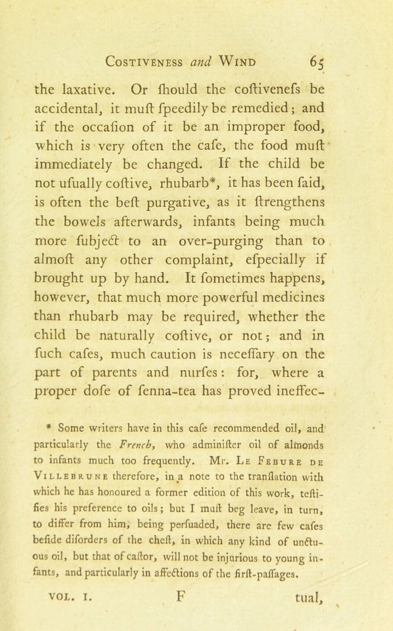 the laxative. Or Ihould the coftivenefs be accidental, it mu ft fpeedily be remedied; and if the occalion of it be an improper food, which is very often the cafe, the food mu ft* immediately be changed. If the child be not ufually coftive, rhubarb*, it has been faid, is often the beft purgative, as it ftrengthens the bowels afterwards, infants being much more fubje(ft to an over-purging than to. almoft any other complaint, efpecially if brought up by hand. It fometimes happens, however, that much more powerful medicines than rhubarb may be required, whether the child be naturally coftive, or not; and in fuch cafes, much caution is neceflary on the part of parents and nurfes; for, where a proper dofe of fenna-tea has proved ineffec- , • Some writers have in this cafe recommended oil, and' particularly the French, who adminifter oil of almonds to infants much too frequently. Mr. Le Febure de ViLLEBRUNE therefore, in a note to the tranflation with which he has honoured a former edition of this work, tefti- fies his preference to oils; but I mull: beg leave, in turn, to differ from him, being perfuaded, there are few cafes befide diforders of the chcll, in which any kind of unftu- ous oil, but that ofcaflor, will not be injurious to young in- fants, and particularly in affcftions of the firft-paffages. F tual, * \ VOL. I.