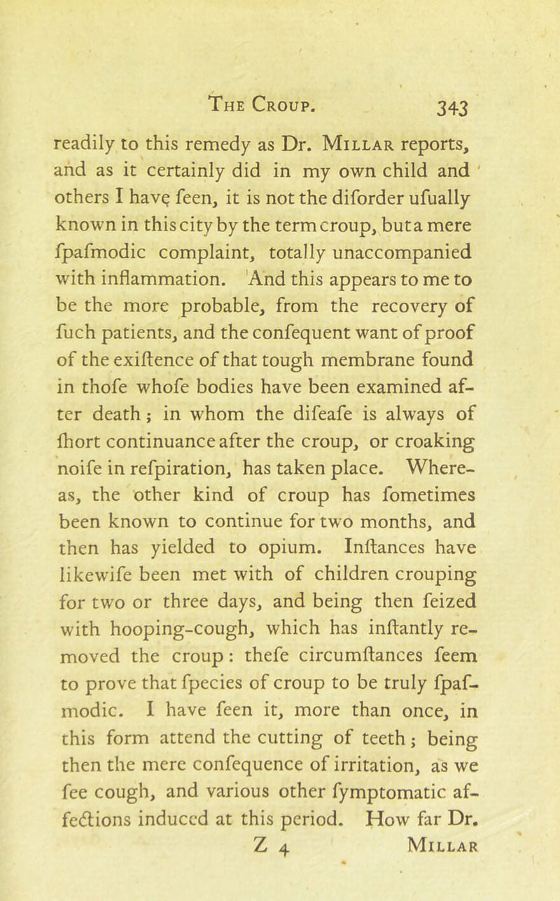 readily to this remedy as Dr. Millar reports, and as it certainly did in my own child and ' others I hav^ feen, it is not the diforder ufually known in this city by the term croup, buta mere fpafmodic complaint, totally unaccompanied with inflammation. 'And this appears to me to be the more probable, from the recovery of fuch patients, and the confequent want of proof of the exiftence of that tough membrane found in thofe whofe bodies have been examined af- ter death; in whom the difeafe is always of fhort continuance after the croup, or croaking noife in refpiration, has taken place. Where- as, the other kind of croup has fometimes been known to continue for two months, and then has yielded to opium. Inltances have likewife been met with of children crouping for two or three days, and being then feized with hooping-cough, which has inftantly re- moved the croup: thefe circumftances feem to prove that fpecies of croup to be truly fpaf- modic. I have feen it, more than once, in this form attend the cutting of teeth; being then the mere confequence of irritation, as we fee cough, and various other fymptomatic af- fe(fl:ions induced at this period. How far Dr. Z 4 Millar