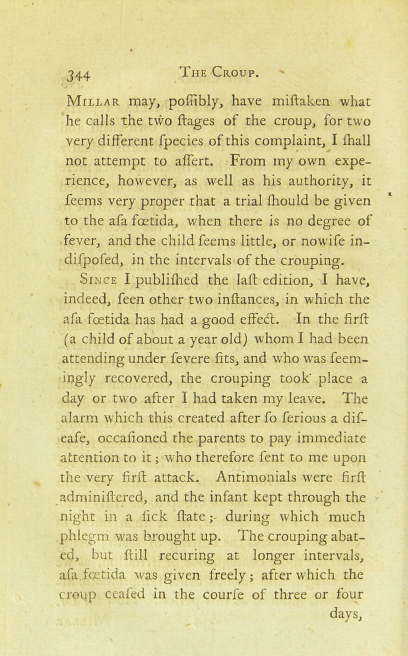 Millar may, pofiibly, have miftaken what he calls the two ftages of the croup, for two very different fpecies of this complaint, I fhall not attempt to affert. From my own expe- rience, however, as well as his authority, it feems very proper that a trial fhould be given to the afa fcetida, when there is no degree of fever, and the child feems little, or nowife in- difpofed, in the intervals of the crouping. Since I publifhed the lafl edition, I have, indeed, feen other two inftances, in which the afa foetida has had a good effed;. In the firft (a child of about a year old) whom I had been attending under fevere fits, and who was feem- ingly recovered, the crouping took' place a day or two after I had taken my leave. The alarm which this created after fo ferious a dif- eafe, occafioned the parents to pay immediate attention to it; who therefore fent to me upon the very firft attack. Antimonials were firft adminifiered, and the infant kept through the night in a fick ftate during which much phlegm was brought up. The crouping abat- ed, but ftill recuring at longer intervals, afa foetida was given freely; after which the croiip ceafed in the courfe of three or four