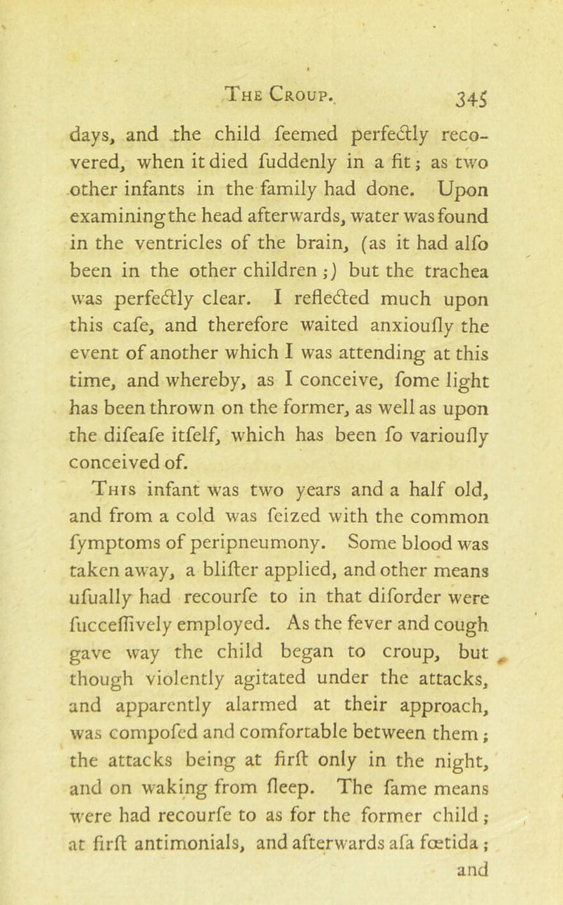 days, and the child feemed perfedlly reco- vered, when it died fuddenly in a fit; as two other infants in the family had done. Upon examining the head afterwards, water was found in the ventricles of the brain, (as it had alfo been in the other children but the trachea was perfedlly clear. I refledled much upon this cafe, and therefore waited anxioufly the event of another which I was attending at this time, and whereby, as I conceive, fome light has been thrown on the former, as well as upon the difeafe itfelf, which has been fo varioufly conceived of. This infant was two years and a half old, and from a cold was feized with the common fymptoms of peripneumony. Some blood was taken away, a blifter applied, and other means ufually had recourfe to in that diforder were fucceflively employed. As the fever and cough gave way the child began to croup, but ^ though violently agitated under the attacks, and apparently alarmed at their approach, was compofed and comfortable between them; the attacks being at firft only in the night, and on waking from fleep. The fame means were had recourfe to as for the former child ; at firft antimonials, and afterwards afa fcetida ; and