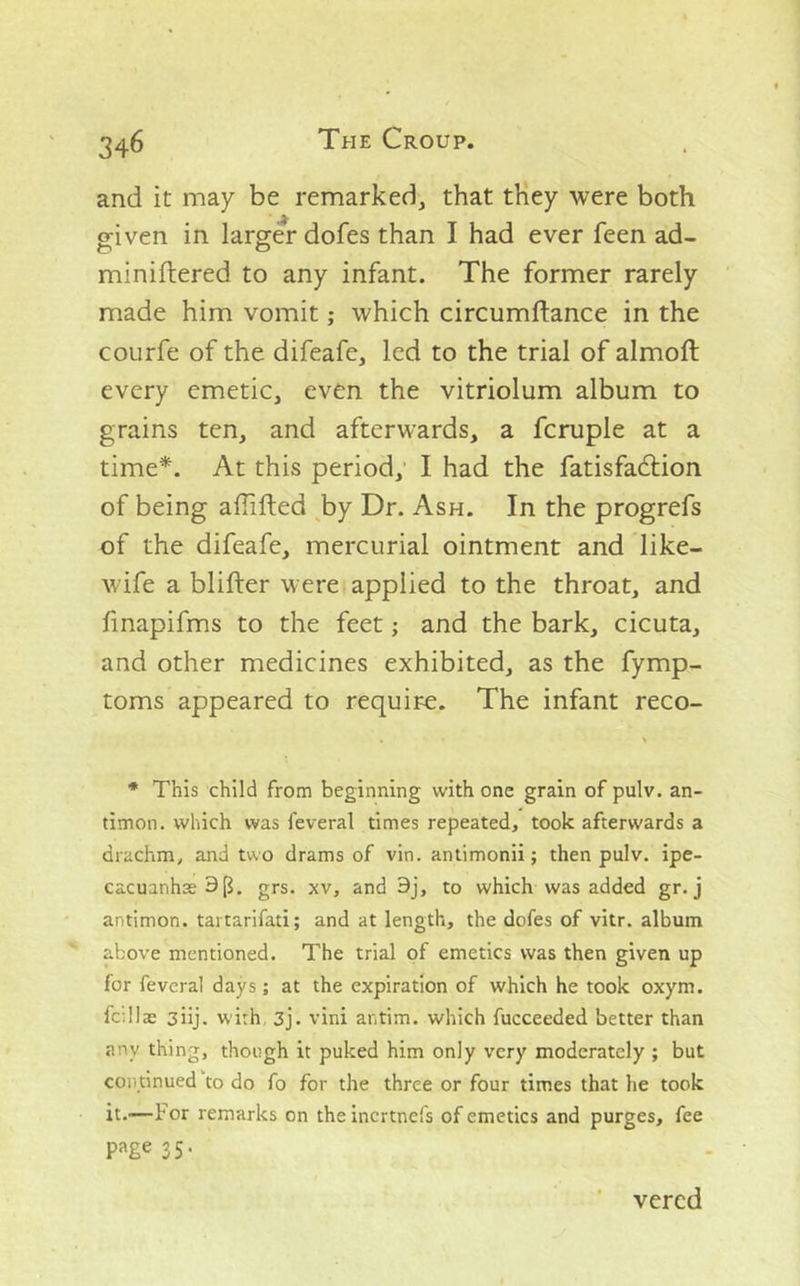 and it may be remarked, that they were both given in larger dofes than I had ever feen ad- miniftered to any infant. The former rarely made him vomitwhich circumftance in the coLirfe of the difeafe, led to the trial of almoft every emetic, even the vitriolum album to grains ten, and afterwards, a fcruple at a time*. At this period,* I had the fatisfadlion of being affifted ^by Dr. Ash. In the progrefs of the difeafe, mercurial ointment and like- wife a blifter were applied to the throat, and finapifms to the feet; and the bark, cicuta, and other medicines exhibited, as the fymp- toms appeared to require. The infant reco- * This child from beginning with one grain of pulv. an- timon. which was feveral times repeated, took afterwards a drachm, and two drams of vin. antimonii; then pulv. ipe- cacuanhas 9 p. grs. XV, and 9j, to which was added gr. j antimon. tai tarifati; and at length, the dofes of vitr. album above mentioned. The trial of emetics was then given up for feveral days; at the expiration of which he took oxym. fcillae 3iij. with, 3j. vini antim. which fucceeded better than any thing, though it puked him only very moderately ; but continued to do fo for the three or four times that he took it.—For remarks on theincrtnefs of emetics and purges, fee page 35- ' vercd
