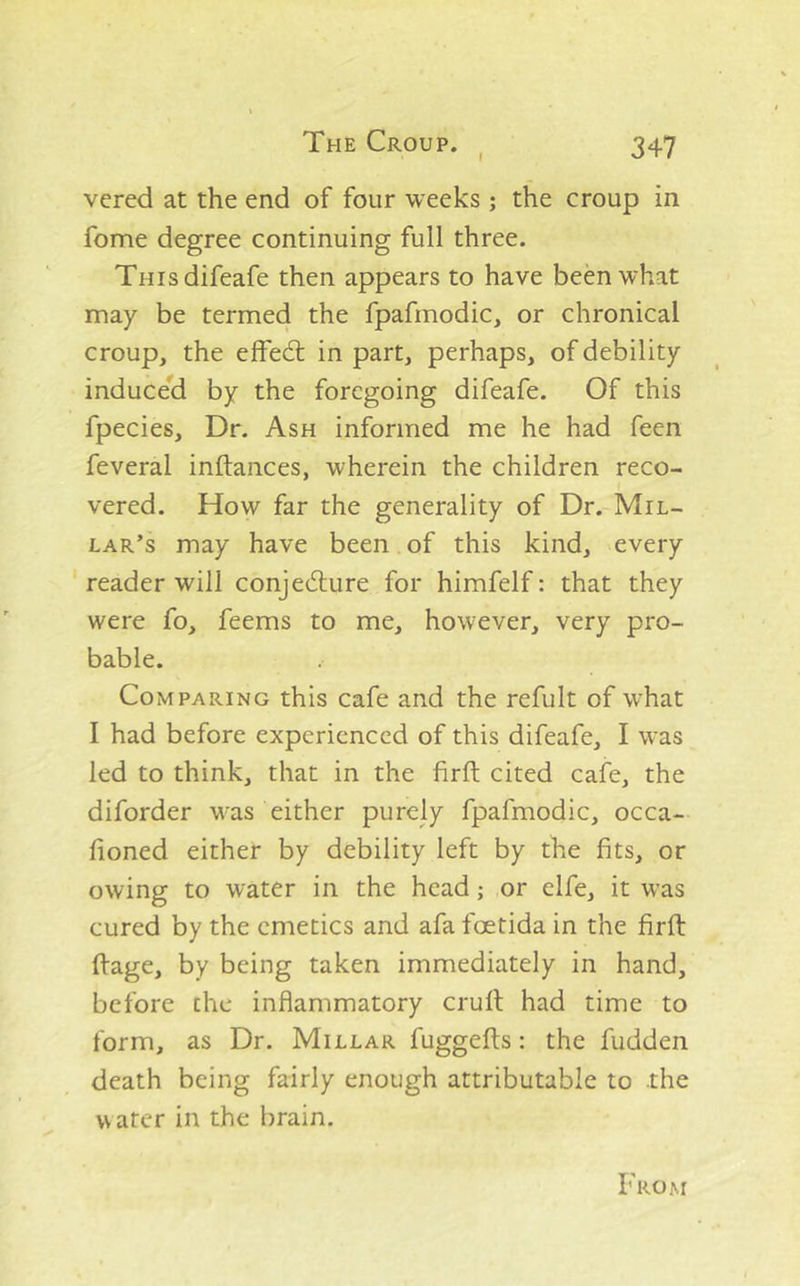 vcred at the end of four weeks; the croup in fome degree continuing full three. Teisdifeafe then appears to have been what may be termed the fpafmodic, or chronical croup, the effedl in part, perhaps, of debility induceld by the foregoing difeafe. Of this fpecies. Dr. Ash informed me he had feen feveral inftances, wherein the children reco- vered. How far the generality of Dr. Mil- lar’s may have been of this kind, every reader will conjediure for himfelf: that they were fo, feems to me, however, very pro- bable. Comparing this cafe and the refult of what I had before experienced of this difeafe, I was led to think, that in the firfl: cited cafe, the diforder was either purely fpafmodic, occa- honed either by debility left by the fits, or owing to water in the head; or elfe, it was cured by the emetics and afa foetida in the firfl: ftage, by being taken immediately in hand, before the inflammatory cruft had time to form, as Dr. Millar fuggefts: the fudden death being fairly enough attributable to the water in the brain. From