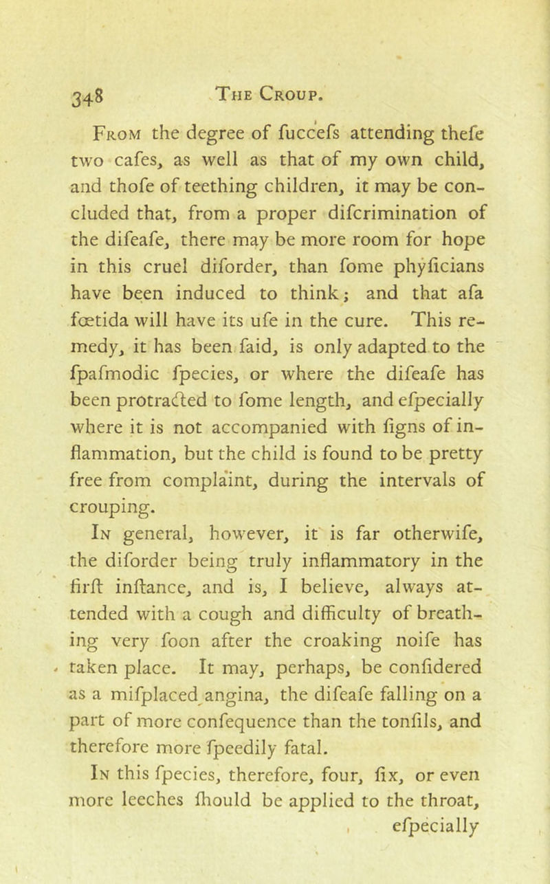 From the degree of fuccefs attending thefe two cafes, as well as that of my own child, and thofe of teething children, it may be con- cluded that, from a proper difcrimination of the difeafe, there may be more room for hope in this cruel diforder, than fome phyhcians have been induced to think; and that afa foetida will have its ufe in the cure. This re- medy, it has been faid, is only adapted to the fpafmodic fpecies, or where the difeafe has been protradied to fome length, and efpecially where it is not accompanied with figns of in- flammation, but the child is found to be pretty free from compla'int, during the intervals of crouping. In general, however, it is far otherwife, the diforder being truly inflammatory in the firft inftance, and is, I believe, always at-_ tended with a cough and difficulty of breath- ing very foon after the croaking noife has - taken place. It may, perhaps, be confldered as a mifplaced^angina, the difeafe falling on a part of more confequence than the tonfils, and therefore more fpeedily fatal. In this fpecies, therefore, four, fix, or even more leeches Ihould be applied to the throat, , efpecially