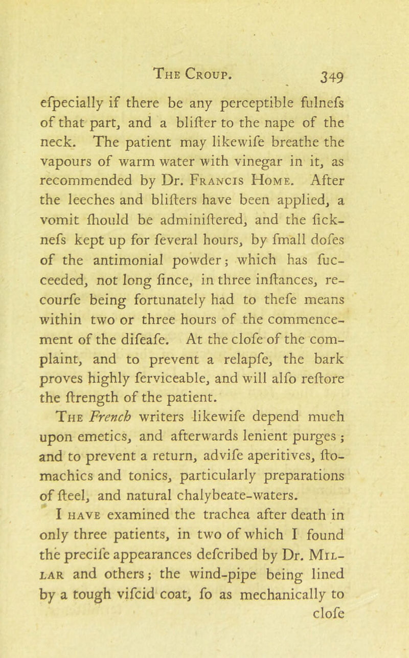 efpecially if there be any perceptible fulnefs of that partj and a blifter to the nape of the neck. The patient may likewife breathe the vapours of warm water with vinegar in it, as recommended by Dr. Francis Home. After the leeches and blifters have been applied, a vomit fhoiild be adminiftered, and the fick- nefs kept up for feveral hours, by fmall dofes of the antimonial powder; which has fuc- ceeded, not long fince, in three inftances, re- courfe being fortunately had to thefe means within two or three hours of the commence- ment of the difeafe. At the clofe of the com- plaint, and to prevent a relapfe, the bark proves highly ferviceable, and will alfo reftore the ftrength of the patient. The French writers likewife depend much upon emetics, and afterwards lenient purges ; and to prevent a return, advife aperitives, llo- machics and tonics, particularly preparations of fteel, and natural chalybeate-waters. I HAVE examined the trachea after death in only three patients, in two of which I found the precife appearances defcribed by Dr. Mil- lar and others; the wind-pipe being lined by a tough vifcid coat, fo as mechanically to clofe