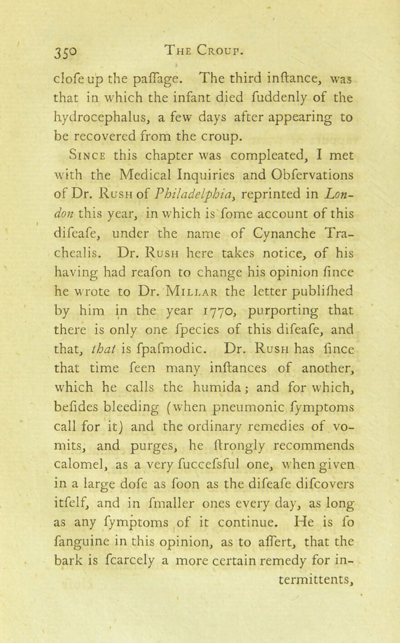 clofe up the pafTage. The third inftance, was that in which the infant died fuddenly of the hydrocephalus, a few days after appearing to be recovered from the croup. Since this chapter was compleated, I met with the Medical Inquiries and Obfervations of Dr. Rush of Philadelphia^ reprinted in Lon- don this year, in which is fome account of this difeafe, under the name of Cynanche Tra- chealis. Dr. Rush here takes notice, of his having had reafon to change his opinion fince he wrote to Dr. Millar the letter publifhed by him in the year 1770, purporting that there is only one fpecies of this difeafe, and that, that is fpafmodic. Dr. Rush has lince that time feen many inftances of another, which he calls the humida; and for which, befides bleeding (when pneumonic fymptoms call for it) and the ordinary remedies of vo- mits, and purges, he llrongly recommends calomel, as a very fuccefsful one, when given in a large dofe as foon as the difeafe difcovers itfelf, and in fmaller ones every day, as long as any fymptoms ^of it continue. He is fo fanguine in this opinion, as to alTert, that the bark is fcarcely a more certain remedy for in- termittents.