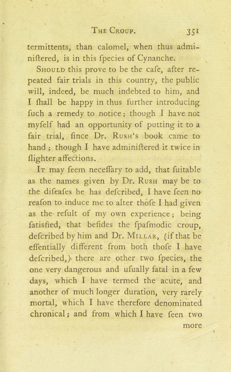 termittentSj than calomel, when thus admi- niftered, is in this fpecies of Cynanche. Should this prove to be the cafe, after re- peated fair trials in this country, the public will, indeed, be much indebted to him, and I fhall be happy in thus further introducing fuch a remedy to notice; though I have not myfelf had an opportunity of putting it to a fair trial, fince Dr. Rush’s book came to hand ; though I have adminiftered it twice in flighter affedtions. It may feem neceflary to add, that fuitable as the names given by Dr. Rush may be to the difeafes he has defcribed, 1 have feen no reafon to induce me to alter thofe I had given as the- refult of my own experience; being fatisfied, that befides the fpafmodic croup, defcribed by him and Dr. Millar, (if that be elTentially different from both thofe I have defcribed,} there are other two fpecies, the one very dangerous and ufually fatal in a few days, which I have termed the acute, and another of much longer duration, very rarely mortal, which I have therefore denominated chronical; and from which I have feen two