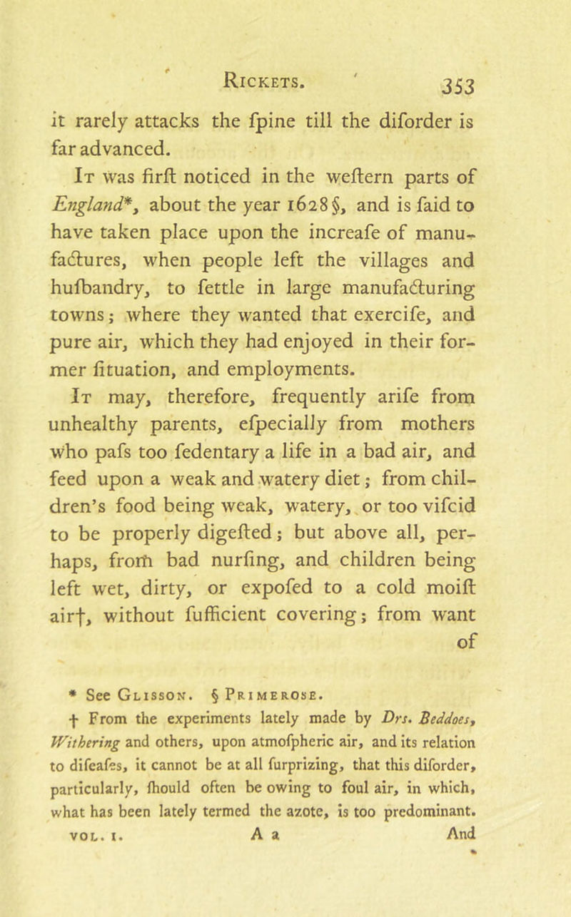 it rarely attacks the fpine till the diforder is far advanced. It was firft noticed in the weftern parts of England*y about the year 1628§, and is faid to have taken place upon the increafe of manu-^ fadlures, when people left the villages and hufbandry, to fettle in large manufadiuring towns; where they wanted that exercife, and pure air, which they had enjoyed in their for- mer fituation, and employments. It may, therefore, frequently arife from unhealthy parents, efpecially from mothers who pafs too fedentary a life in a bad air, and feed upon a weak and watery diet; from chil- dren’s food being weak, watery,^or too vifcid to be properly digefted; but above all, per- haps, from bad nurfing, and children being left wet, dirty, or expofed to a cold moifl: airf, without fufhcient covering; from want of • See Glisson. §Primerose. f From the experiments lately made by Drs. Beddoesy Withering and others, upon atmofpheric air, and its relation to difeafes, it cannot be at all furprizing, that this diforder, particularly, fhould often be owing to foul air, in which, what has been lately termed the azote, is too predominant. VOL. t. A a And
