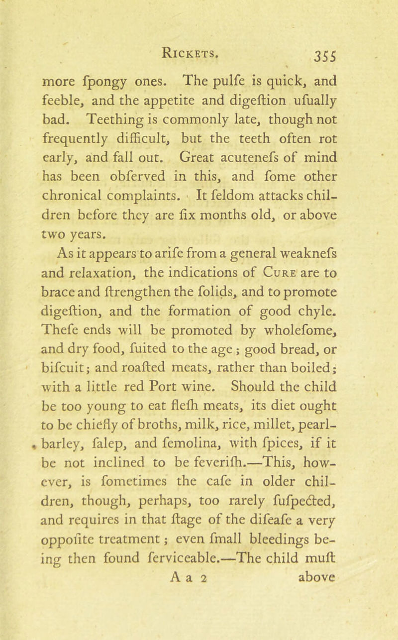 more fpongy ones. The pulfe is quick, and feeble, and the appetite and digeftion ufually bad. Teething is commonly late, though not frequently difficult, but the teeth often rot early, and fall out. Great acutenefs of mind has been obferved in this, and fome other chronical complaints. It feldom attacks chil- dren before they are fix months old, or above two years. As it appears to arife from a general weaknefs and relaxation, the indications of Cure are to brace and ftrengthen the folids, and to promote digeftion, and the formation of good chyle. Thefe ends will be promoted by wholefome, and dry food, fuited to the age ; good bread, or bifcuit; androafted meats, rather than boiled; with a little red Port wine. Should the child be too young to eat flefli meats, its diet ought to be chiefly of broths, milk, rice, millet, pearl- « barley, falep, and femolina, with fpices, if it be not inclined to be feverifh.—This, how- ever, is fometimes the cafe in older chil- dren, though, perhaps, too rarely fufpedted, and requires in that ftage of the difeafe a very oppofite treatment; even fmall bleedings be- ing then found ferviceable.—The child muft A a 2 above