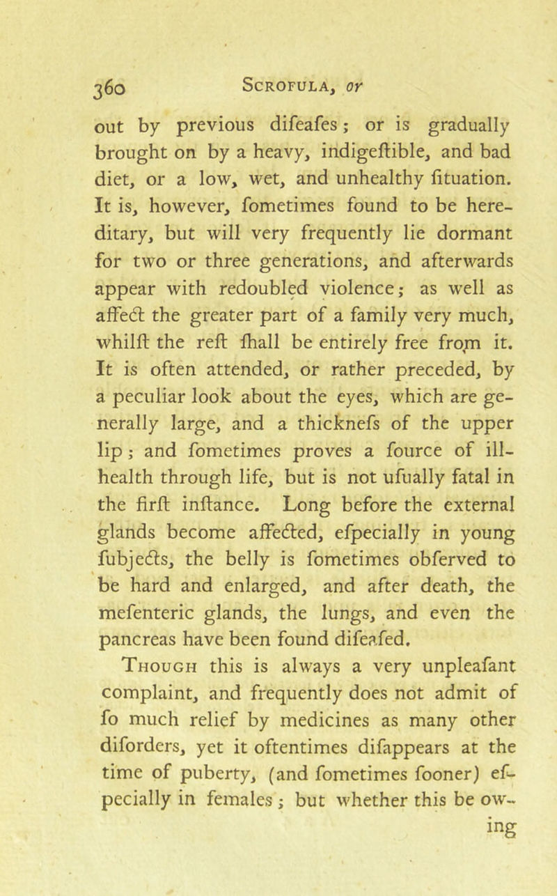 out by previous difeafes; or is gradually brought on by a heavy, indigeftible, and bad diet, or a low, wet, and unhealthy fituation. It is, however, fometimes found to be here- ditary, but will very frequently lie dormant for two or three generations, and afterwards appear with redoubled violence; as well as alfedl the greater part of a family very much, whilft the reft ftiall be entirely free fro;n it. It is often attended, or rather preceded, by a peculiar look about the eyes, which are ge- nerally large, and a thicknefs of the upper lip; and fometimes proves a fource of ill- health through life, but is not ufually fatal in the firft inftance. Long before the external glands become affe<fted, efpecially in young fubjecfts, the belly is fometimes obferved to be hard and enlarged, and after death, the mefenteric glands, the lungs, and even the pancreas have been found difeafed. Though this is always a very unpleafant complaint, and frequently does not admit of fo much relief by medicines as many other diforders, yet it oftentimes difappears at the time of puberty, (and fometimes fooner) ef- pecially in females ; but whether this be ow- ing
