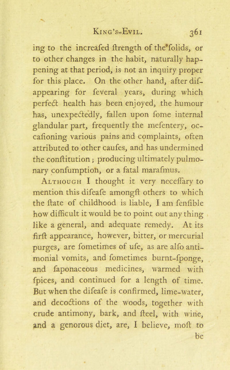 ing to the increafed ftrength of the*folids, or to other changes in the habit, naturally hap- pening at that period, is not an inquiry proper for this place. On the other hand, after dif- appearing for feveral years, during which perfect health has been enjoyed, the humour has, unexpedle*dly, fallen upon fome internal glandular part, frequently the mefentery, oc- calioning various pains and complaints, often attributed to other caufes, and has undermined the conftitution; producing ultimately pulmo- nary confumption, or a fatal marafmus. Although I thought it very necelTary to mention this difeafe amongft others to which the ftate of childhood is liable, I am fenlible how difficult it would be to point out any thing like a general, and adequate remedy. At its firft appearance, however, bitter, or mercurial purges, are fometimes of ufe, as are alfo anti- monial vomits, and fometimes burnt-fponge, and faponaceous medicines, warmed with fpices, and continued for a length of time. But when the difeafe is confirmed, lime-water, and decodtions of the woods, together with crude antimony, bark, and fieel, with wine, and a generous diet, are, I believe, moft to be