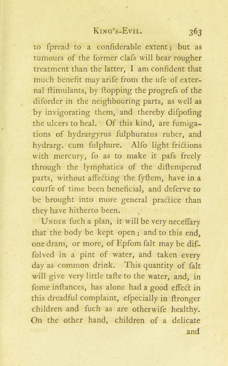 to fpread to a confiderable extent; but as tumours of the former clafs will bear rougher treatment than the latter, I am confident that much benefit may arife from the ufe of exter- nal ftimulants, by flopping the progrefs of the diforder in the neighbouring parts, as well as by invigorating them, and thereby difpofing the ulcers to heal. Of this kind, are fumiga- tions of hydrargyrus fulphuratus ruber, and hydrarg. cum fulphure. Alfo light fridions with mercury, fo as to make it pafs freely through the lymphatics of the diftempered parts, without affeding the fyftem, have in a courfe of time been beneficial, and deferve to be brought into more general pradice than they have hitherto been. Under fuch a plan, it will be very neceflary that the body be kept open; and to this end, one dram, or more, of Epfom fait may be dif- folved in a pint of water, and taken every day as common drink. This quantity of fait will give very little tafle to the water, and, in fome inftances, has alone had a good effed in this dreadful complaint, efpecially in ftronger children and fuch as are otherwife healthy. On the other hand, children of a delicate and