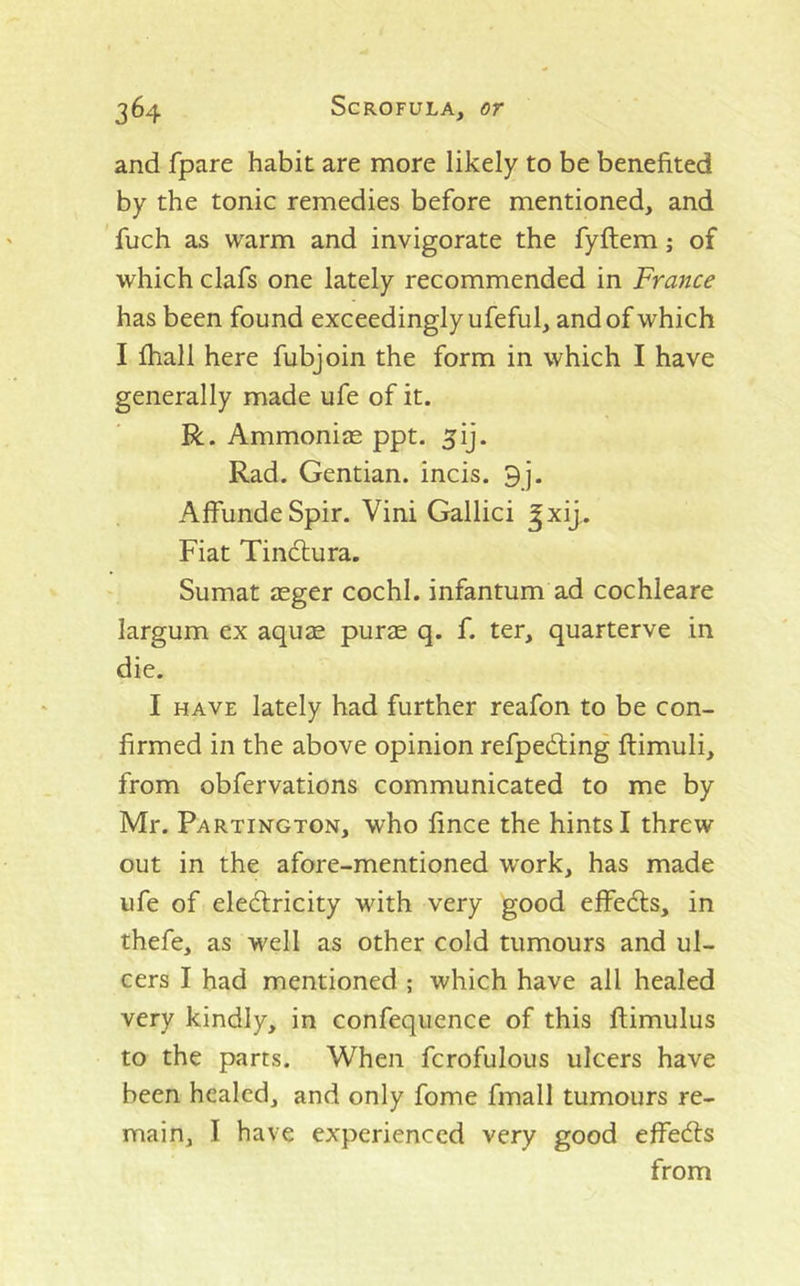 and fpare habit are more likely to be benefited by the tonic remedies before mentioned, and fuch as warm and invigorate the fyftem; of which clafs one lately recommended in France has been found exceedingly ufeful, and of which I fhall here fubjoin the form in which I have generally made ufe of it. R. Ammonias ppt. 5ij. Rad. Gentian, incis. 9j. AffundeSpir. Vini Gallici ^xij.. Fiat Tindlura. Sumat asger cochl. infantum ad cochleare largum ex aquas purae q. f. ter, quarterve in die. I HAVE lately had further reafon to be con- firmed in the above opinion refpediing ftimuli, from obfervations communicated to me by Mr. Partington, who fince the hints I threw out in the afore-mentioned work, has made ufe of eledlricity with very good eflfedls, in thefe, as well as other cold tumours and ul- cers I had mentioned ; which have all healed very kindly, in confequence of this ftimulus to the parts. When fcrofulous ulcers have been healed, and only fome fmall tumours re- main, I have experienced very good effed:s from